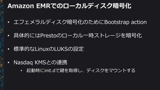 Amazon EMRでのローカルディスク暗号化
• エフェメラルディスク暗号化のためにBootstrap action
• 具体的にはPrestoのローカル一時ストレージを暗号化
• 標準的なLinuxのLUKSの設定
• Nasdaq KMS...