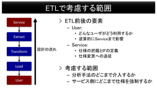 ETLで考慮する範囲
Extract
Transform
Load
Service
User
設計の流れ
> ETL前後の要素
– User:
• どんなユーザがどう利用するか
• 逆算的にServiceまで影響
– Service:
• 仕様...