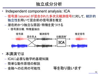 独立成分分析
10
• Independent component analysis: ICA
– 信号源（source）が混合された多次元観測信号に対して，統計的
独立性を用いて混合前の信号源を推定
– 潜在的かつ独立な原因・特徴を見つける
...