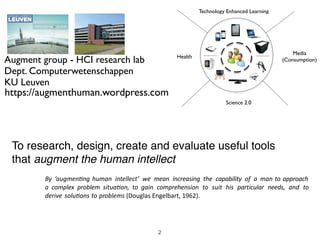 To research, design, create and evaluate useful tools
that augment the human intellect
By	 ‘augmen+ng	human	 intellect’	 we	 mean	 increasing	 the	 capability	 of	 a	 man	to	approach	
a	 complex	 problem	 situa+on,	 to	 gain	 comprehension	 to	 suit	 his	 particular	 needs,	 and	 to	
derive	solu+ons	to	problems	(Douglas	Engelbart,	1962).
2
Augment group - HCI research lab
Dept. Computerwetenschappen
KU Leuven
https://augmenthuman.wordpress.com
Music
Technology Enhanced
Learning
e-health
Research 2.0
Health
Media
(Consumption)
Technology Enhanced Learning
Science 2.0
 