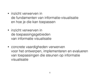 • inzicht verwerven in 
de fundamenten van informatie-visualisatie 
en hoe je die kan toepassen
• inzicht verwerven in 
de toepassingsgebieden 
van informatie visualisatie
• concrete vaardigheden verwerven 
voor het ontwerpen, implementeren en evalueren 
van toepassingen die steunen op informatie
visualisatie
6
 