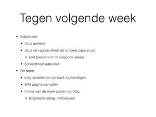 Tegen volgende week
• Individueel:
• d3.js aanleren
• d3.js van spreadsheet als simpele case study
• kort presenteren in volgende sessie
• Spreadsheet aanvullen
• Per team:
• blog opzetten en op slack aankondigen
• Wiki pagina aanvullen
• Infovis van de week posten op blog
• (digitaal/analoog, individueel)
 