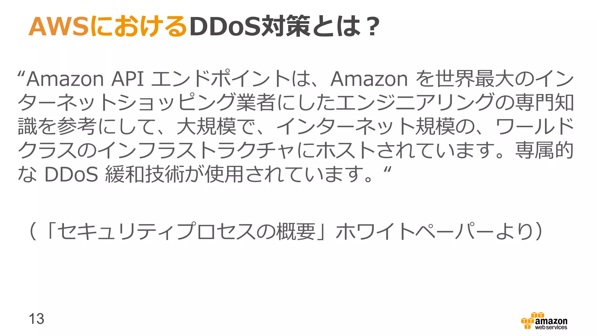 13
AWSにおけるDDoS対策とは？
“Amazon API エンドポイントは、Amazon を世界最大のイン
ターネットショッピング業者にしたエンジニアリングの専門知
識を参考にして、大規模で、インターネット規模の、ワールド
クラスのインフラストラクチャにホストされています。専属的
な DDoS 緩和技術が使用されています。“
（「セキュリティプロセスの概要」ホワイトペーパーより）
 