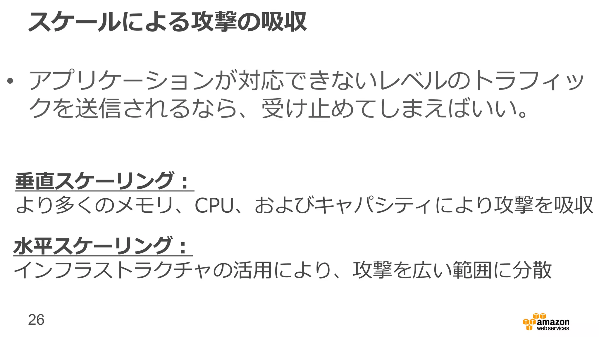 26
スケールによる攻撃の吸収
• アプリケーションが対応できないレベルのトラフィッ
クを送信されるなら、受け止めてしまえばいい。
水平スケーリング：
インフラストラクチャの活用により、攻撃を広い範囲に分散
垂直スケーリング：
より多くのメモリ、CPU、およびキャパシティにより攻撃を吸収
 