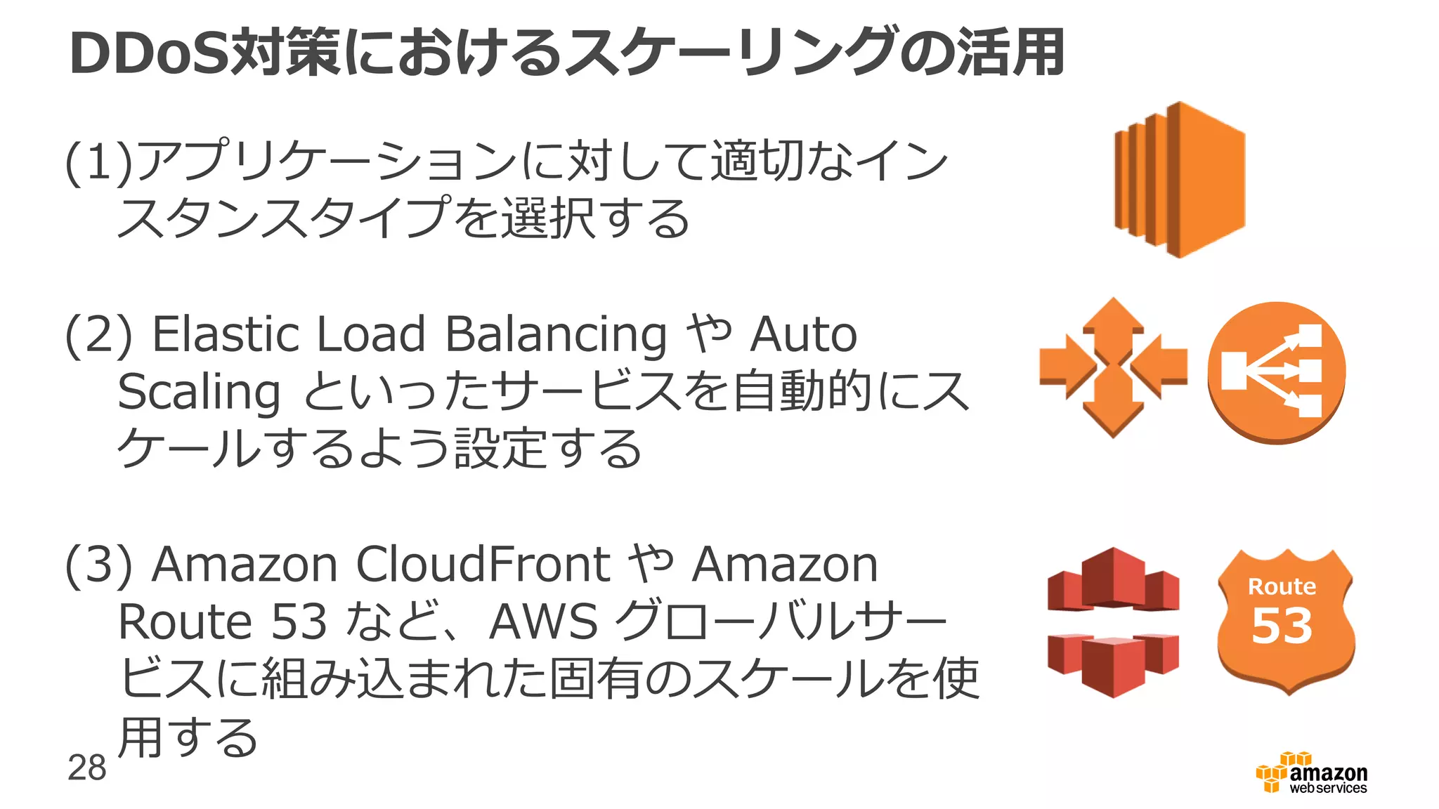 28
DDoS対策におけるスケーリングの活用
(1)アプリケーションに対して適切なイン
スタンスタイプを選択する
(2) Elastic Load Balancing や Auto
Scaling といったサービスを自動的にス
ケールするよう設定する
(3) Amazon CloudFront や Amazon
Route 53 など、AWS グローバルサー
ビスに組み込まれた固有のスケールを使
用する
Route
53
 
