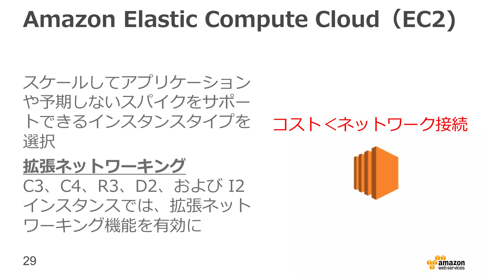 29
Amazon Elastic Compute Cloud（EC2)
スケールしてアプリケーション
や予期しないスパイクをサポー
トできるインスタンスタイプを
選択
拡張ネットワーキング
C3、C4、R3、D2、および I2
インスタンスでは、拡張ネット
ワーキング機能を有効に
コスト＜ネットワーク接続
 