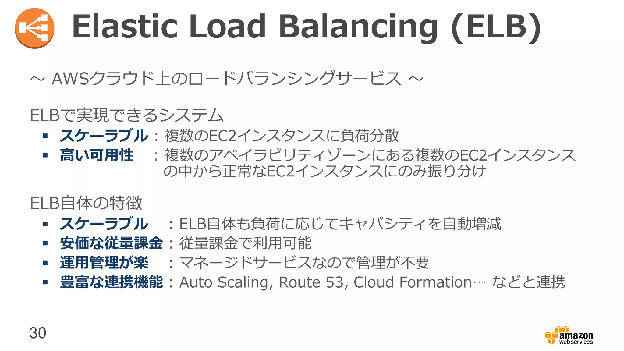 30
Elastic Load Balancing (ELB)
〜 AWSクラウド上のロードバランシングサービス 〜
ELBで実現できるシステム
 スケーラブル : 複数のEC2インスタンスに負荷分散
 高い可用性 : 複数のアベイラビリティゾーンにある複数のEC2インスタンス
の中から正常なEC2インスタンスにのみ振り分け
ELB自体の特徴
 スケーラブル : ELB自体も負荷に応じてキャパシティを自動増減
 安価な従量課金 : 従量課金で利用可能
 運用管理が楽 : マネージドサービスなので管理が不要
 豊富な連携機能 : Auto Scaling, Route 53, Cloud Formation… などと連携
 