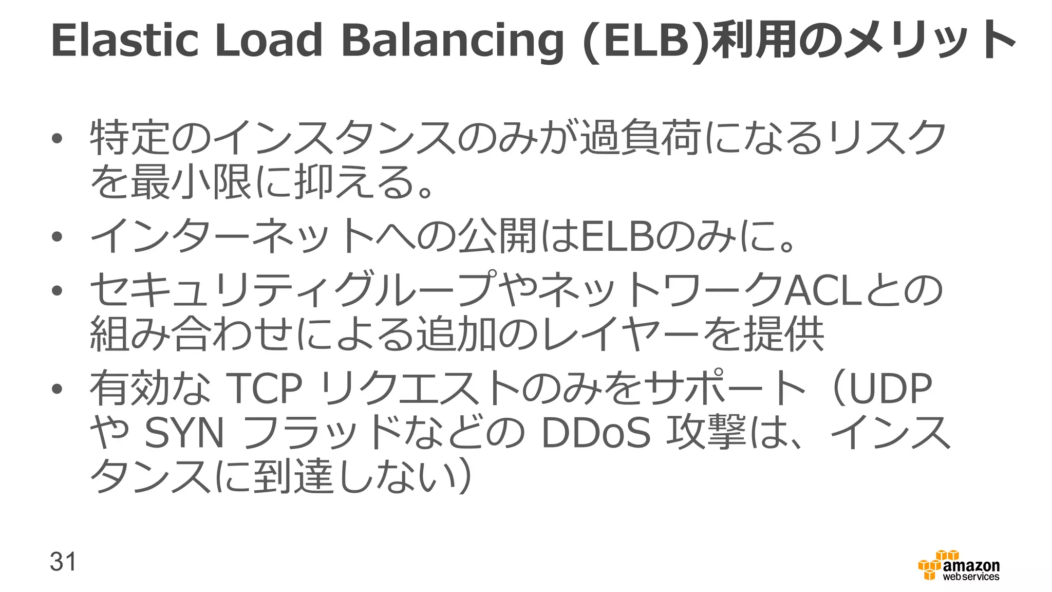 31
Elastic Load Balancing (ELB)利用のメリット
• 特定のインスタンスのみが過負荷になるリスク
を最小限に抑える。
• インターネットへの公開はELBのみに。
• セキュリティグループやネットワークACLとの
組み合わせによる追加のレイヤーを提供
• 有効な TCP リクエストのみをサポート（UDP
や SYN フラッドなどの DDoS 攻撃は、インス
タンスに到達しない）
 