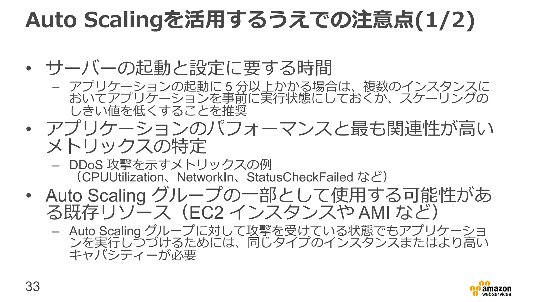 33
Auto Scalingを活用するうえでの注意点(1/2)
• サーバーの起動と設定に要する時間
– アプリケーションの起動に 5 分以上かかる場合は、複数のインスタンスに
おいてアプリケーションを事前に実行状態にしておくか、スケーリングの
しきい値を低くすることを推奨
• アプリケーションのパフォーマンスと最も関連性が高い
メトリックスの特定
– DDoS 攻撃を示すメトリックスの例
（CPUUtilization、NetworkIn、StatusCheckFailed など）
• Auto Scaling グループの一部として使用する可能性があ
る既存リソース（EC2 インスタンスや AMI など）
– Auto Scaling グループに対して攻撃を受けている状態でもアプリケーショ
ンを実行しつづけるためには、同じタイプのインスタンスまたはより高い
キャパシティーが必要
 