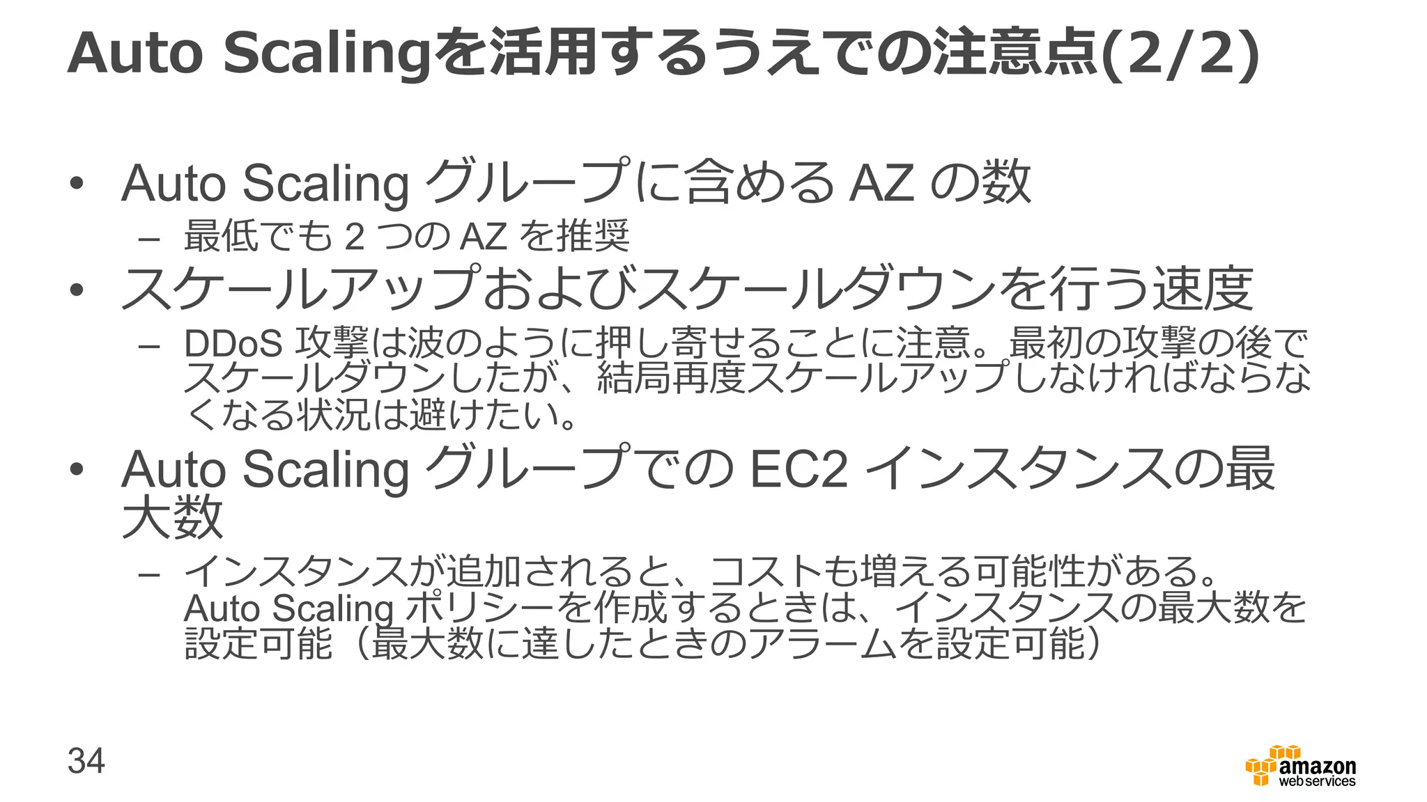 34
Auto Scalingを活用するうえでの注意点(2/2)
• Auto Scaling グループに含める AZ の数
– 最低でも 2 つの AZ を推奨
• スケールアップおよびスケールダウンを行う速度
– DDoS 攻撃は波のように押し寄せることに注意。最初の攻撃の後で
スケールダウンしたが、結局再度スケールアップしなければならな
くなる状況は避けたい。
• Auto Scaling グループでの EC2 インスタンスの最
大数
– インスタンスが追加されると、コストも増える可能性がある。
Auto Scaling ポリシーを作成するときは、インスタンスの最大数を
設定可能（最大数に達したときのアラームを設定可能）
 