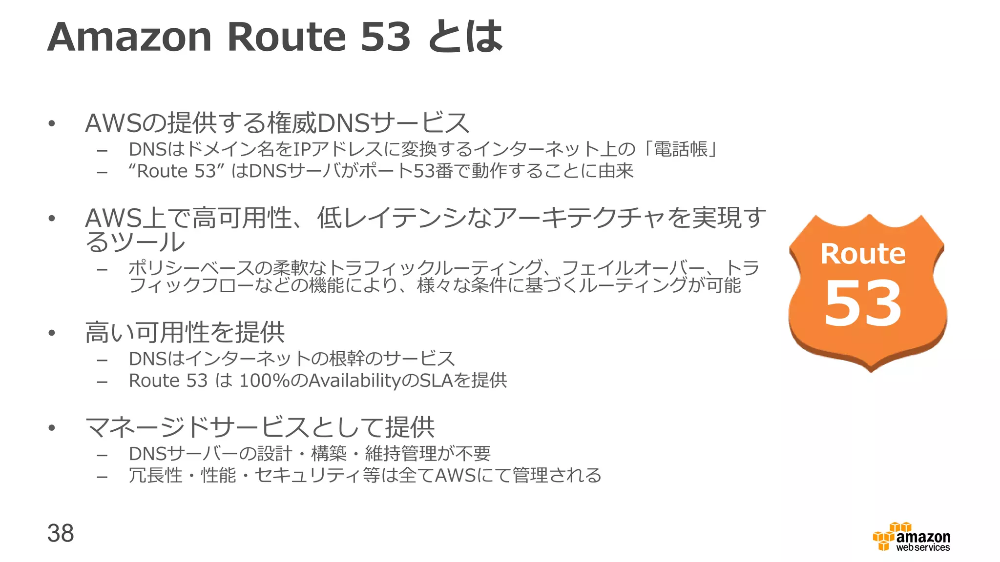 38
• AWSの提供する権威DNSサービス
– DNSはドメイン名をIPアドレスに変換するインターネット上の「電話帳」
– “Route 53” はDNSサーバがポート53番で動作することに由来
• AWS上で高可用性、低レイテンシなアーキテクチャを実現す
るツール
– ポリシーベースの柔軟なトラフィックルーティング、フェイルオーバー、トラ
フィックフローなどの機能により、様々な条件に基づくルーティングが可能
• 高い可用性を提供
– DNSはインターネットの根幹のサービス
– Route 53 は 100%のAvailabilityのSLAを提供
• マネージドサービスとして提供
– DNSサーバーの設計・構築・維持管理が不要
– 冗長性・性能・セキュリティ等は全てAWSにて管理される
Route
53
Amazon Route 53 とは
 