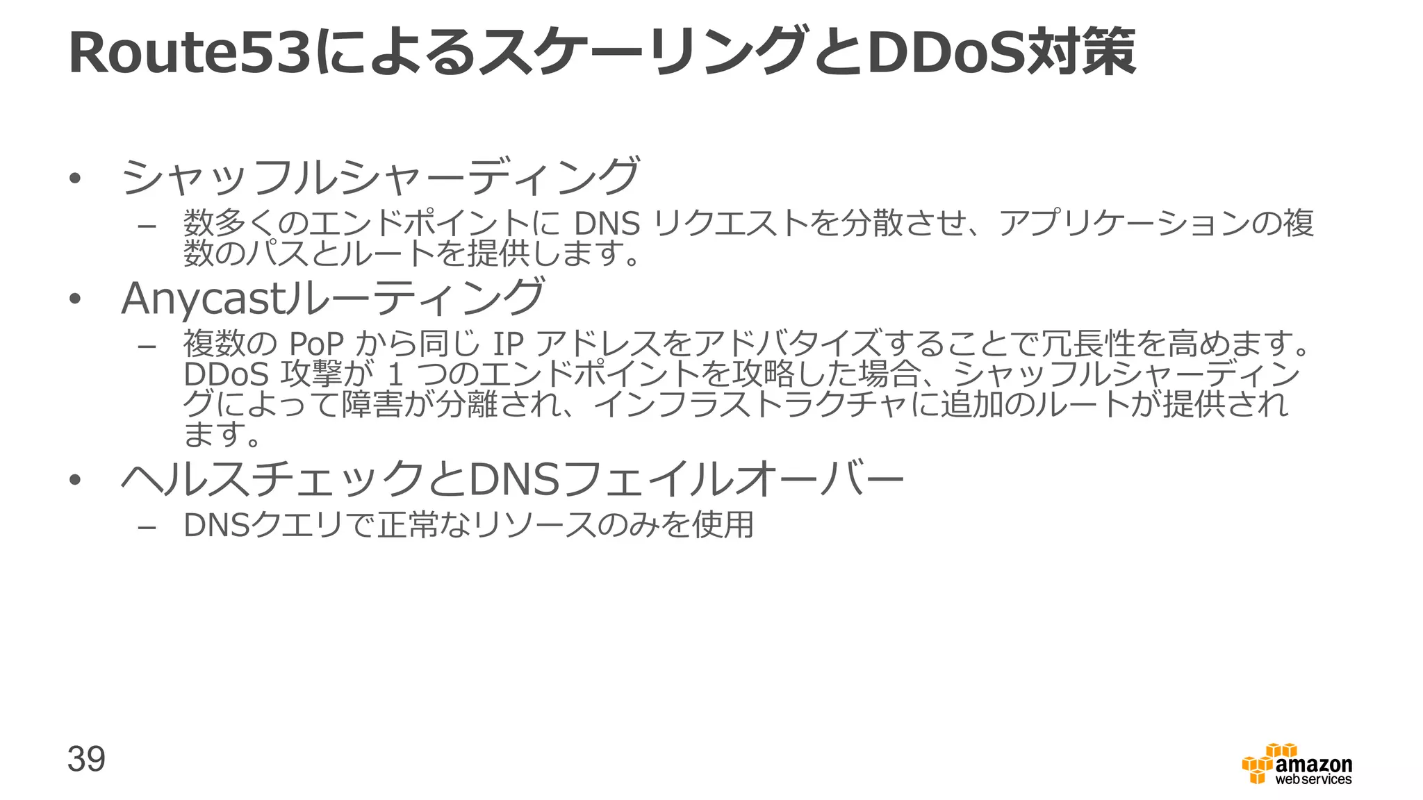 39
Route53によるスケーリングとDDoS対策
• シャッフルシャーディング
– 数多くのエンドポイントに DNS リクエストを分散させ、アプリケーションの複
数のパスとルートを提供します。
• Anycastルーティング
– 複数の PoP から同じ IP アドレスをアドバタイズすることで冗長性を高めます。
DDoS 攻撃が 1 つのエンドポイントを攻略した場合、シャッフルシャーディン
グによって障害が分離され、インフラストラクチャに追加のルートが提供され
ます。
• ヘルスチェックとDNSフェイルオーバー
– DNSクエリで正常なリソースのみを使用
 