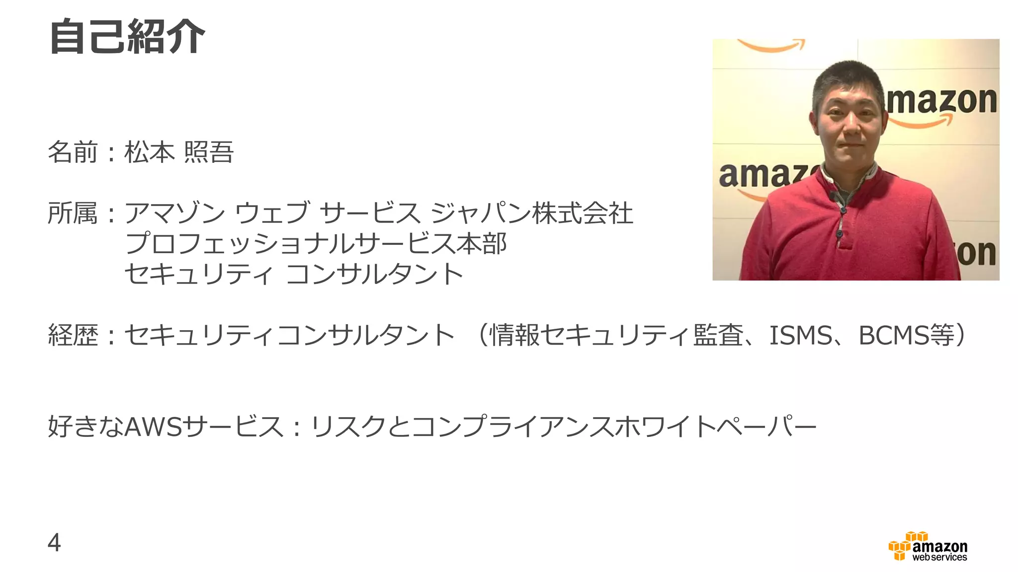 4
自己紹介
名前：松本 照吾
所属：アマゾン ウェブ サービス ジャパン株式会社
プロフェッショナルサービス本部
セキュリティ コンサルタント
経歴：セキュリティコンサルタント （情報セキュリティ監査、ISMS、BCMS等）
好きなAWSサービス：リスクとコンプライアンスホワイトペーパー
 