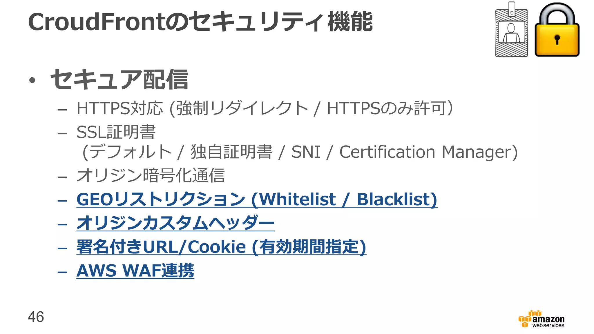46
CroudFrontのセキュリティ機能
• セキュア配信
– HTTPS対応 (強制リダイレクト / HTTPSのみ許可）
– SSL証明書
(デフォルト / 独自証明書 / SNI / Certification Manager)
– オリジン暗号化通信
– GEOリストリクション (Whitelist / Blacklist)
– オリジンカスタムヘッダー
– 署名付きURL/Cookie (有効期間指定)
– AWS WAF連携
 