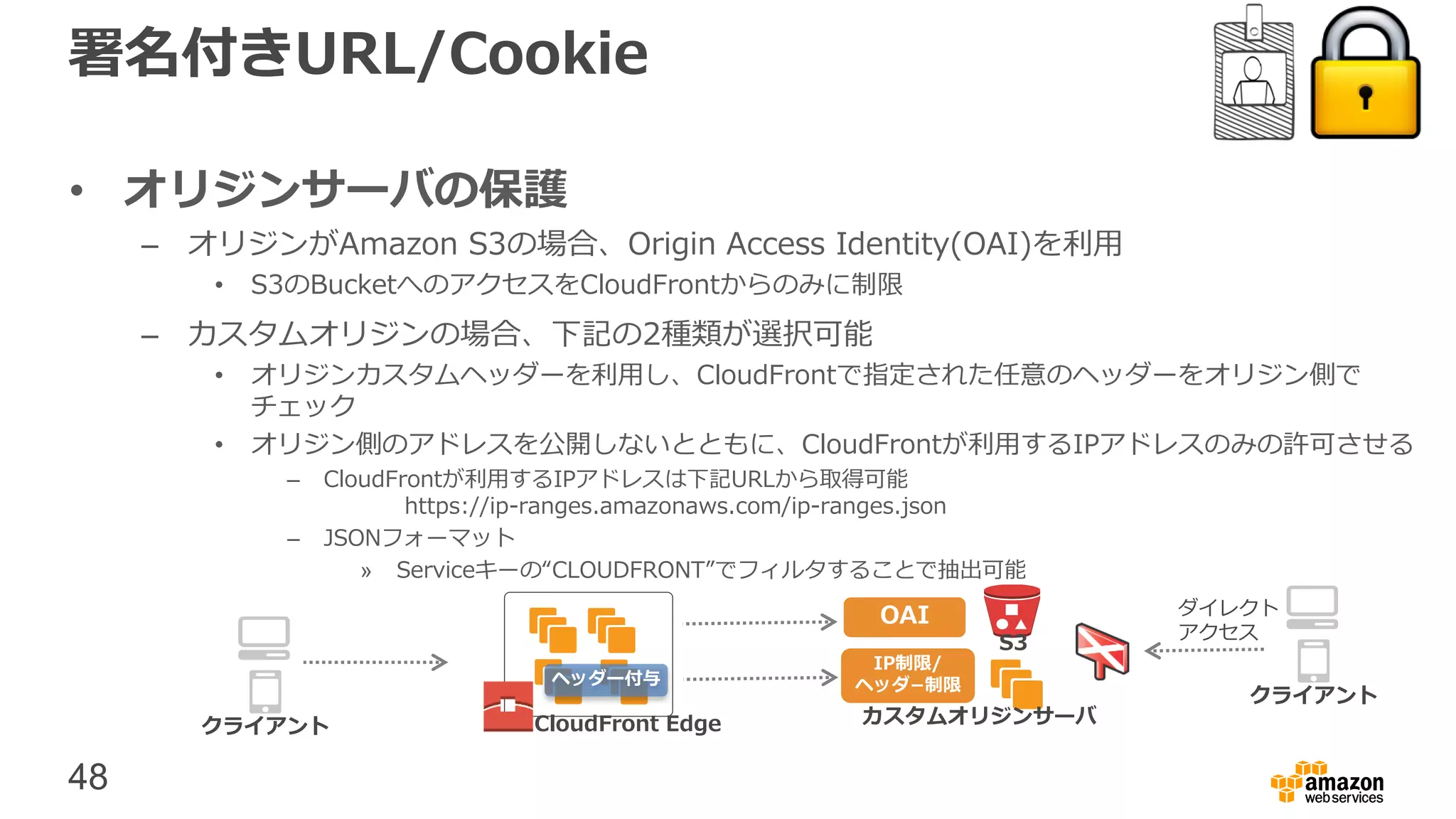 48
署名付きURL/Cookie
• オリジンサーバの保護
– オリジンがAmazon S3の場合、Origin Access Identity(OAI)を利用
• S3のBucketへのアクセスをCloudFrontからのみに制限
– カスタムオリジンの場合、下記の2種類が選択可能
• オリジンカスタムヘッダーを利用し、CloudFrontで指定された任意のヘッダーをオリジン側で
チェック
• オリジン側のアドレスを公開しないとともに、CloudFrontが利用するIPアドレスのみの許可させる
– CloudFrontが利用するIPアドレスは下記URLから取得可能
https://ip-ranges.amazonaws.com/ip-ranges.json
– JSONフォーマット
» Serviceキーの“CLOUDFRONT”でフィルタすることで抽出可能
CloudFront Edge カスタムオリジンサーバ
S3
クライアント
OAI
IP制限/
ヘッダ−制限
クライアント
ダイレクト
アクセス
ヘッダー付与
 
