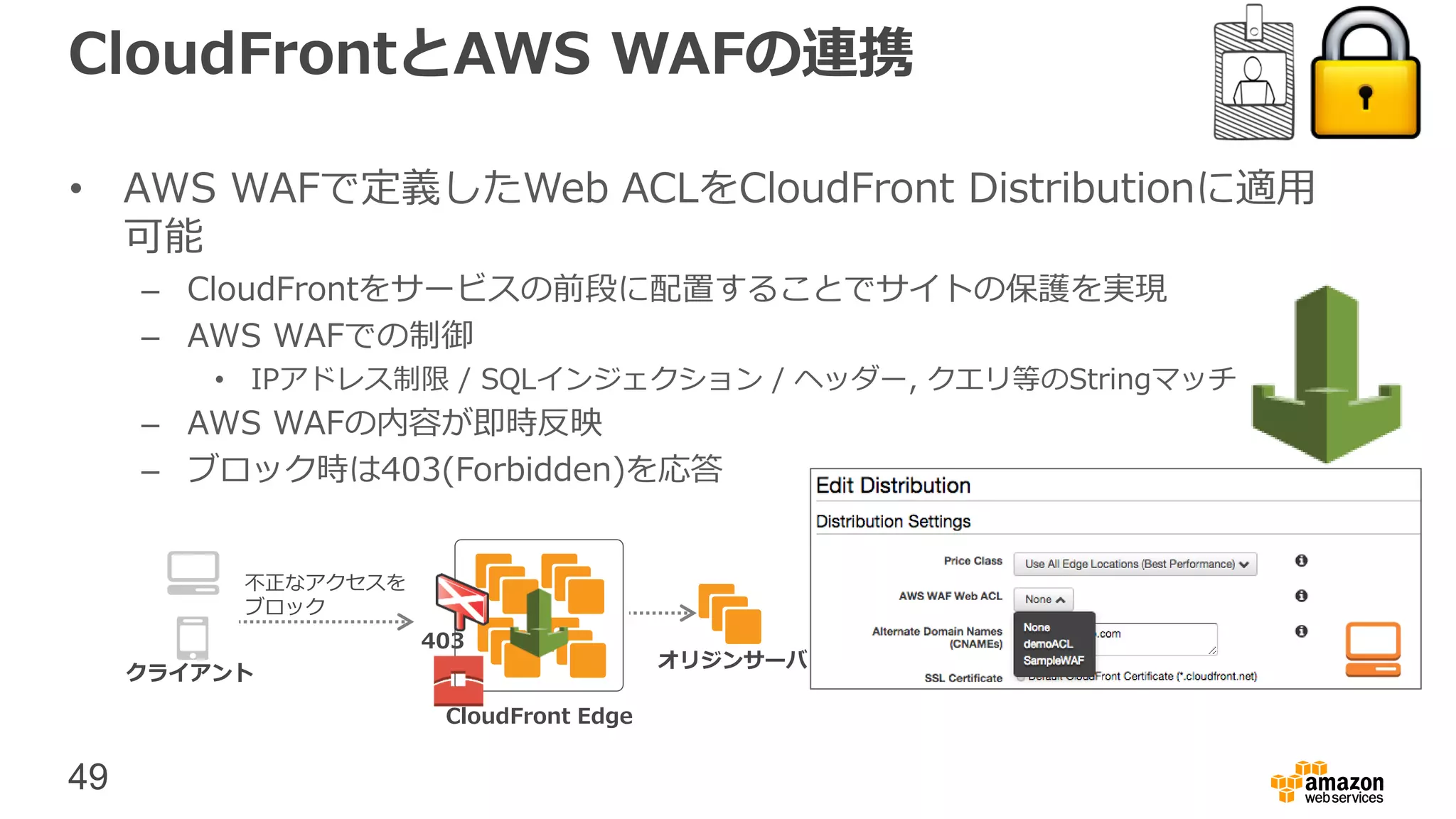 49
CloudFrontとAWS WAFの連携
• AWS WAFで定義したWeb ACLをCloudFront Distributionに適用
可能
– CloudFrontをサービスの前段に配置することでサイトの保護を実現
– AWS WAFでの制御
• IPアドレス制限 / SQLインジェクション / ヘッダー, クエリ等のStringマッチ
– AWS WAFの内容が即時反映
– ブロック時は403(Forbidden)を応答
CloudFront Edge
クライアント
不正なアクセスを
ブロック
オリジンサーバ
403
 