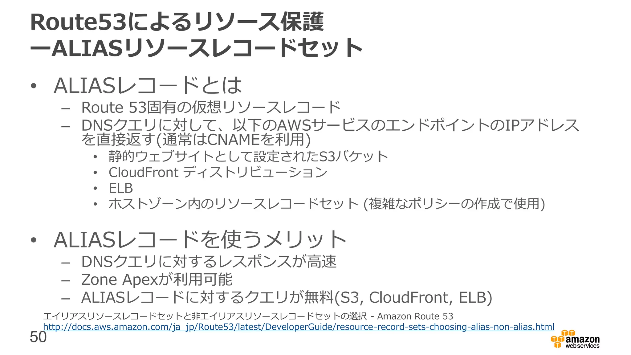 50
Route53によるリソース保護
ーALIASリソースレコードセット
• ALIASレコードとは
– Route 53固有の仮想リソースレコード
– DNSクエリに対して、以下のAWSサービスのエンドポイントのIPアドレス
を直接返す(通常はCNAMEを利用)
• 静的ウェブサイトとして設定されたS3バケット
• CloudFront ディストリビューション
• ELB
• ホストゾーン内のリソースレコードセット (複雑なポリシーの作成で使用)
• ALIASレコードを使うメリット
– DNSクエリに対するレスポンスが高速
– Zone Apexが利用可能
– ALIASレコードに対するクエリが無料(S3, CloudFront, ELB)
エイリアスリソースレコードセットと非エイリアスリソースレコードセットの選択 - Amazon Route 53
http://docs.aws.amazon.com/ja_jp/Route53/latest/DeveloperGuide/resource-record-sets-choosing-alias-non-alias.html
 