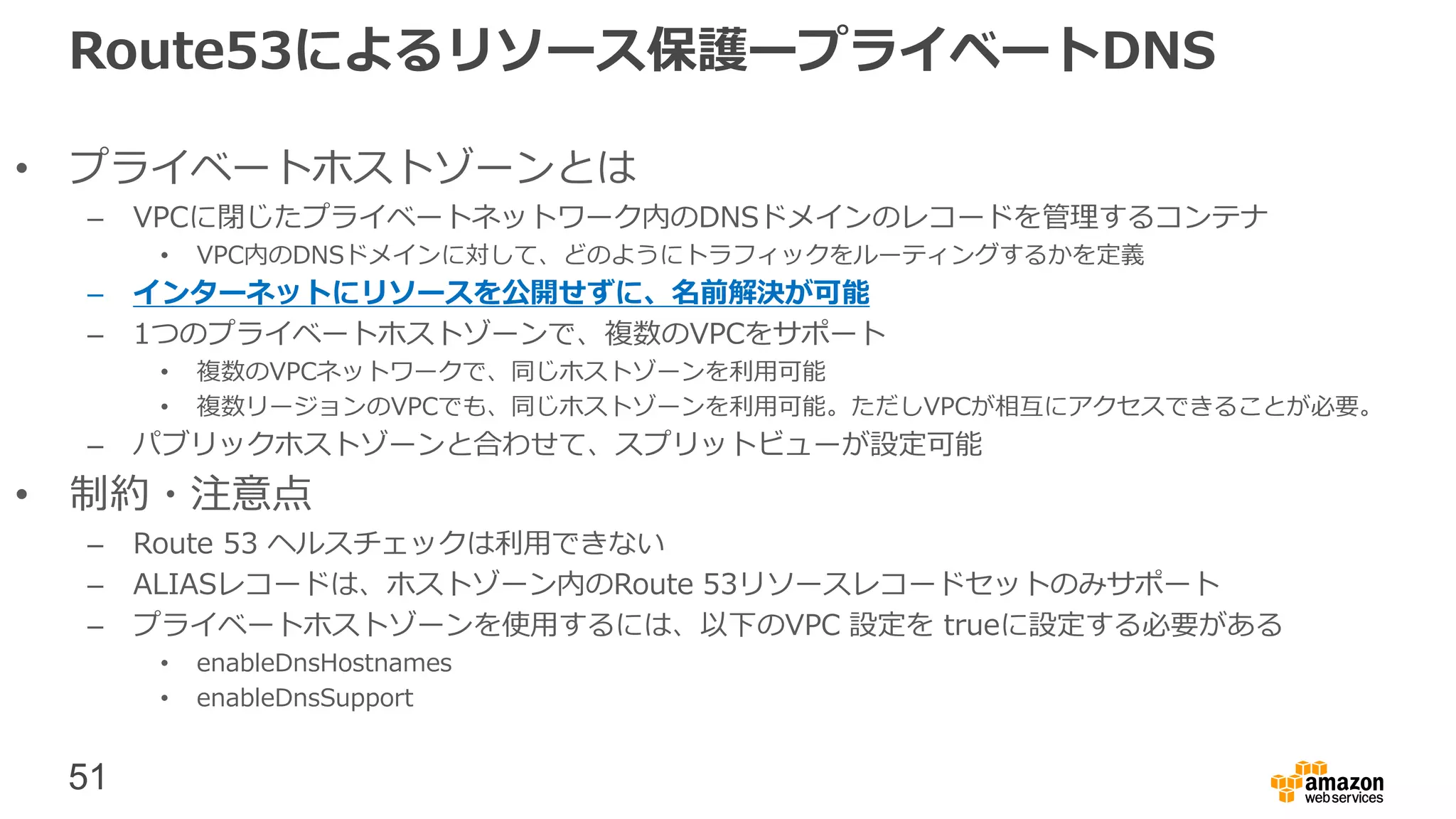 51
Route53によるリソース保護ープライベートDNS
• プライベートホストゾーンとは
– VPCに閉じたプライベートネットワーク内のDNSドメインのレコードを管理するコンテナ
• VPC内のDNSドメインに対して、どのようにトラフィックをルーティングするかを定義
– インターネットにリソースを公開せずに、名前解決が可能
– 1つのプライベートホストゾーンで、複数のVPCをサポート
• 複数のVPCネットワークで、同じホストゾーンを利用可能
• 複数リージョンのVPCでも、同じホストゾーンを利用可能。ただしVPCが相互にアクセスできることが必要。
– パブリックホストゾーンと合わせて、スプリットビューが設定可能
• 制約・注意点
– Route 53 ヘルスチェックは利用できない
– ALIASレコードは、ホストゾーン内のRoute 53リソースレコードセットのみサポート
– プライベートホストゾーンを使用するには、以下のVPC 設定を trueに設定する必要がある
• enableDnsHostnames
• enableDnsSupport
 