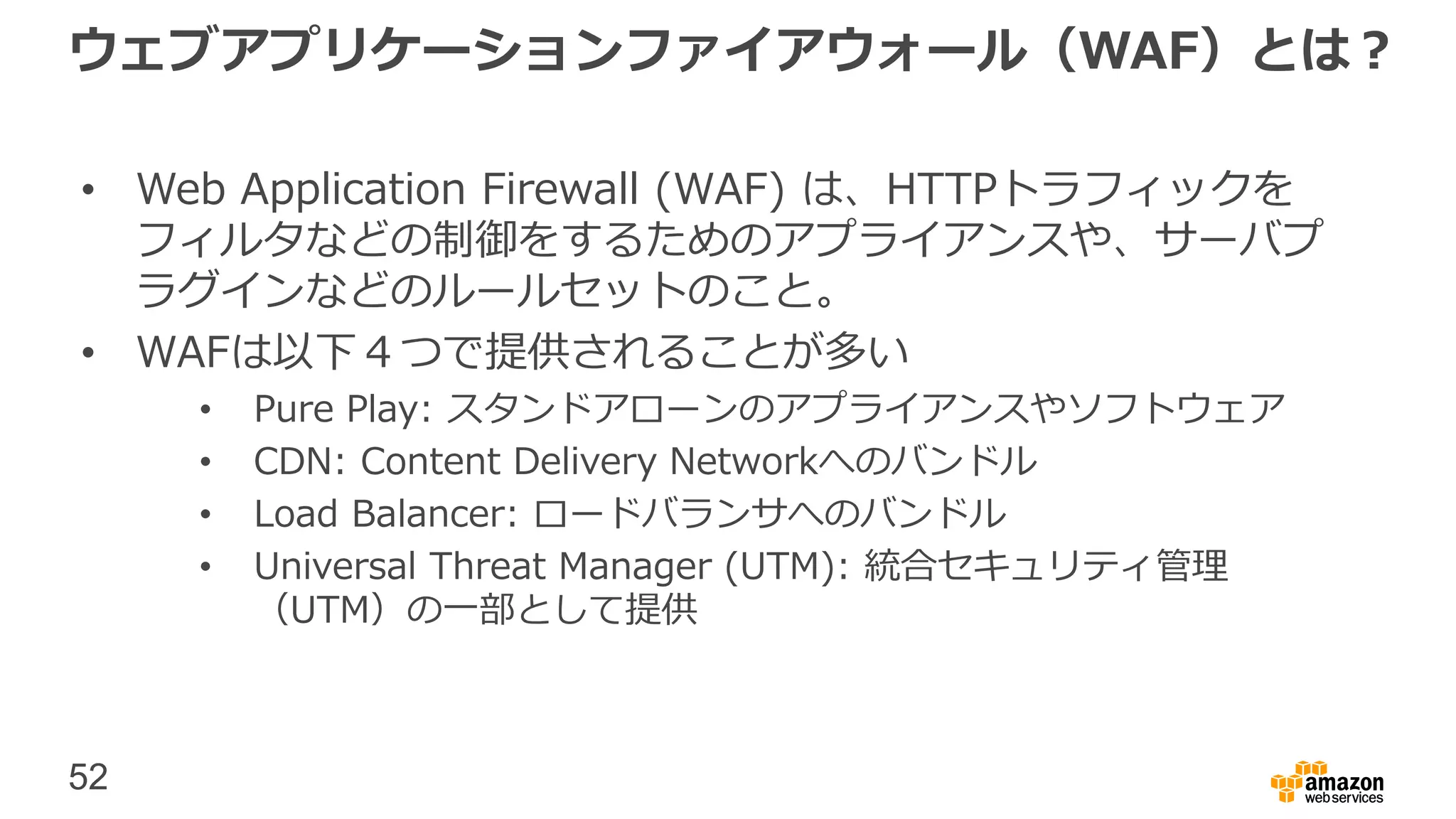 52
ウェブアプリケーションファイアウォール（WAF）とは？
• Web Application Firewall (WAF) は、HTTPトラフィックを
フィルタなどの制御をするためのアプライアンスや、サーバプ
ラグインなどのルールセットのこと。
• WAFは以下４つで提供されることが多い
• Pure Play: スタンドアローンのアプライアンスやソフトウェア
• CDN: Content Delivery Networkへのバンドル
• Load Balancer: ロードバランサへのバンドル
• Universal Threat Manager (UTM): 統合セキュリティ管理
（UTM）の一部として提供
 