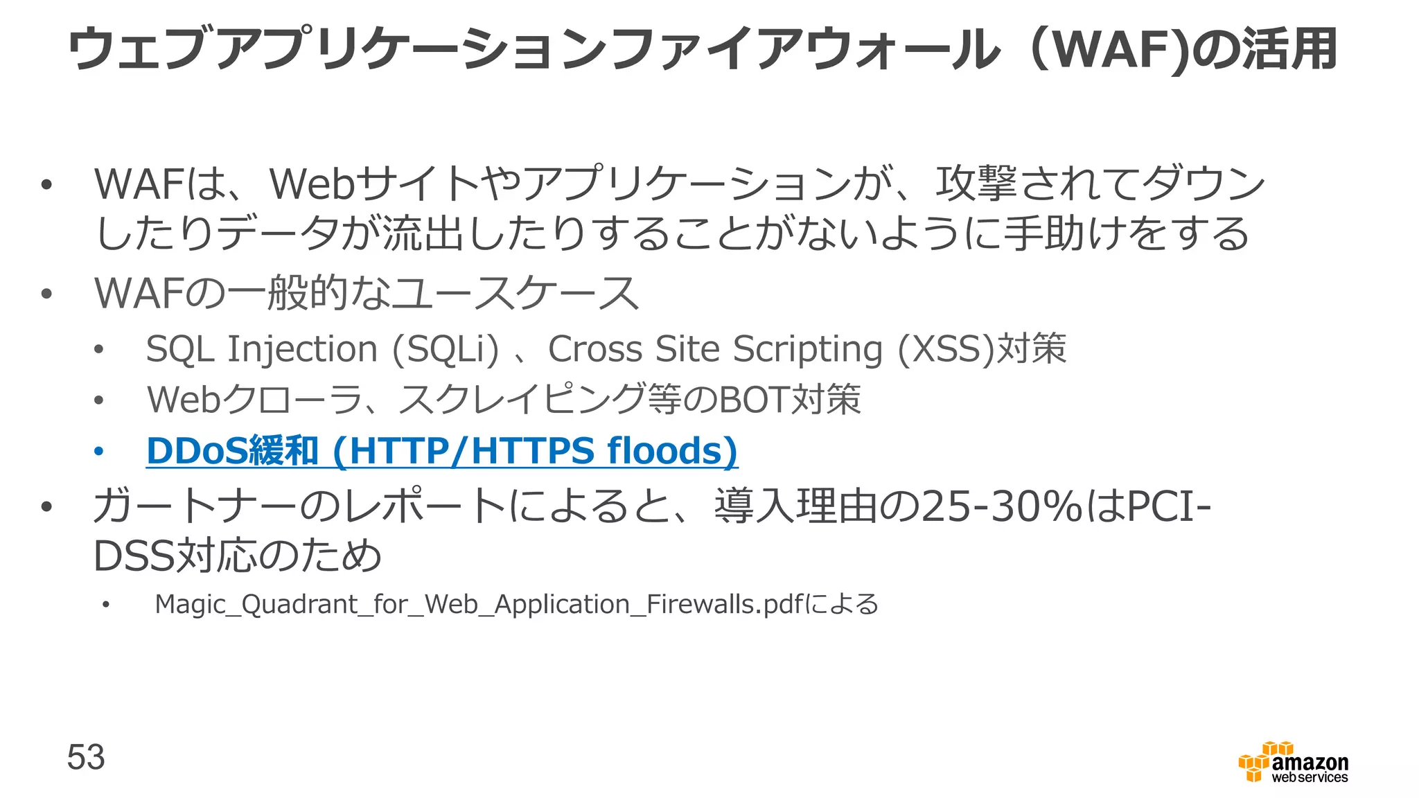 53
ウェブアプリケーションファイアウォール（WAF)の活用
• WAFは、Webサイトやアプリケーションが、攻撃されてダウン
したりデータが流出したりすることがないように手助けをする
• WAFの一般的なユースケース
• SQL Injection (SQLi) 、Cross Site Scripting (XSS)対策
• Webクローラ、スクレイピング等のBOT対策
• DDoS緩和 (HTTP/HTTPS floods)
• ガートナーのレポートによると、導入理由の25-30%はPCI-
DSS対応のため
• Magic_Quadrant_for_Web_Application_Firewalls.pdfによる
 