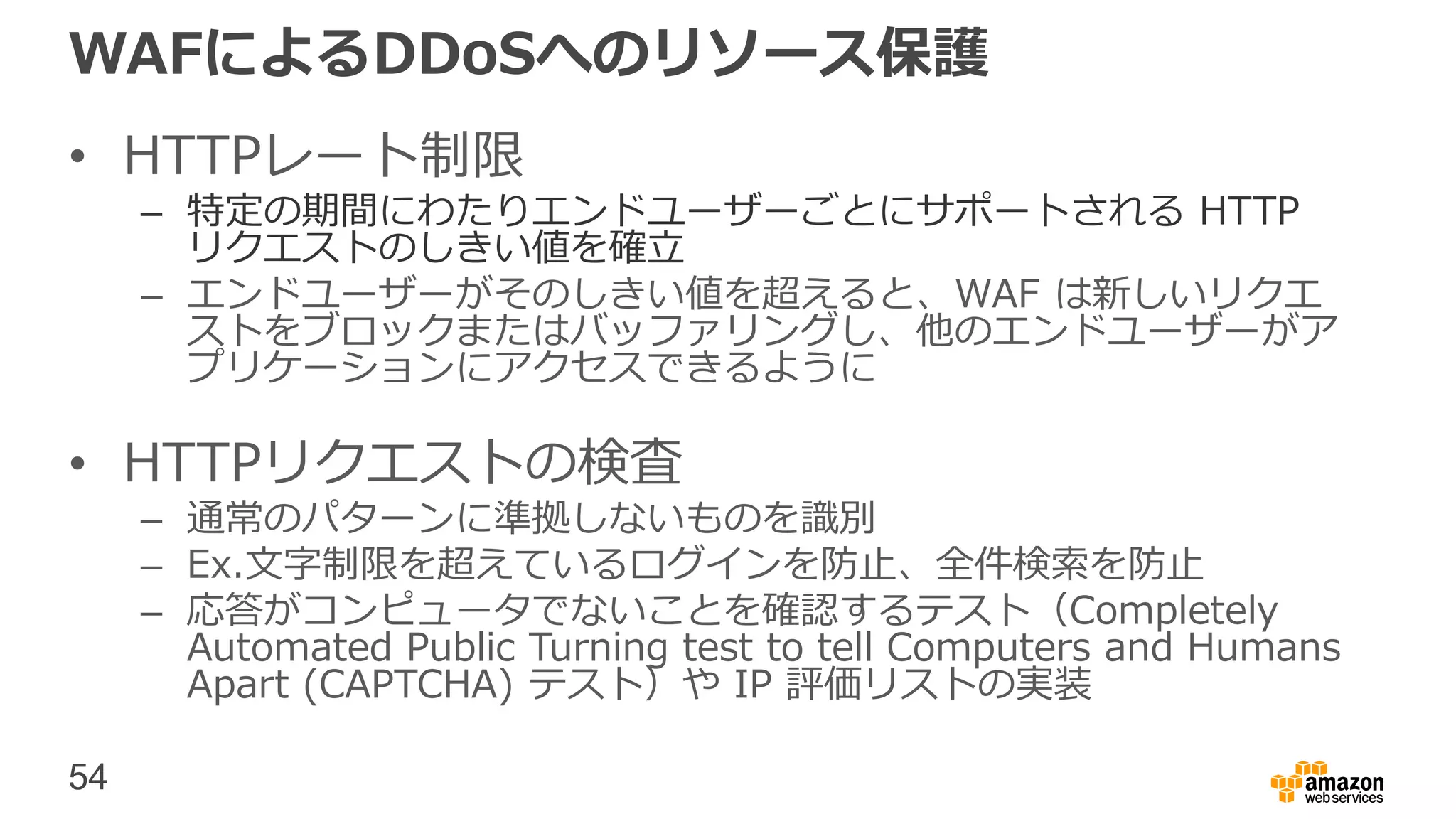 54
WAFによるDDoSへのリソース保護
• HTTPレート制限
– 特定の期間にわたりエンドユーザーごとにサポートされる HTTP
リクエストのしきい値を確立
– エンドユーザーがそのしきい値を超えると、WAF は新しいリクエ
ストをブロックまたはバッファリングし、他のエンドユーザーがア
プリケーションにアクセスできるように
• HTTPリクエストの検査
– 通常のパターンに準拠しないものを識別
– Ex.文字制限を超えているログインを防止、全件検索を防止
– 応答がコンピュータでないことを確認するテスト（Completely
Automated Public Turning test to tell Computers and Humans
Apart (CAPTCHA) テスト）や IP 評価リストの実装
 
