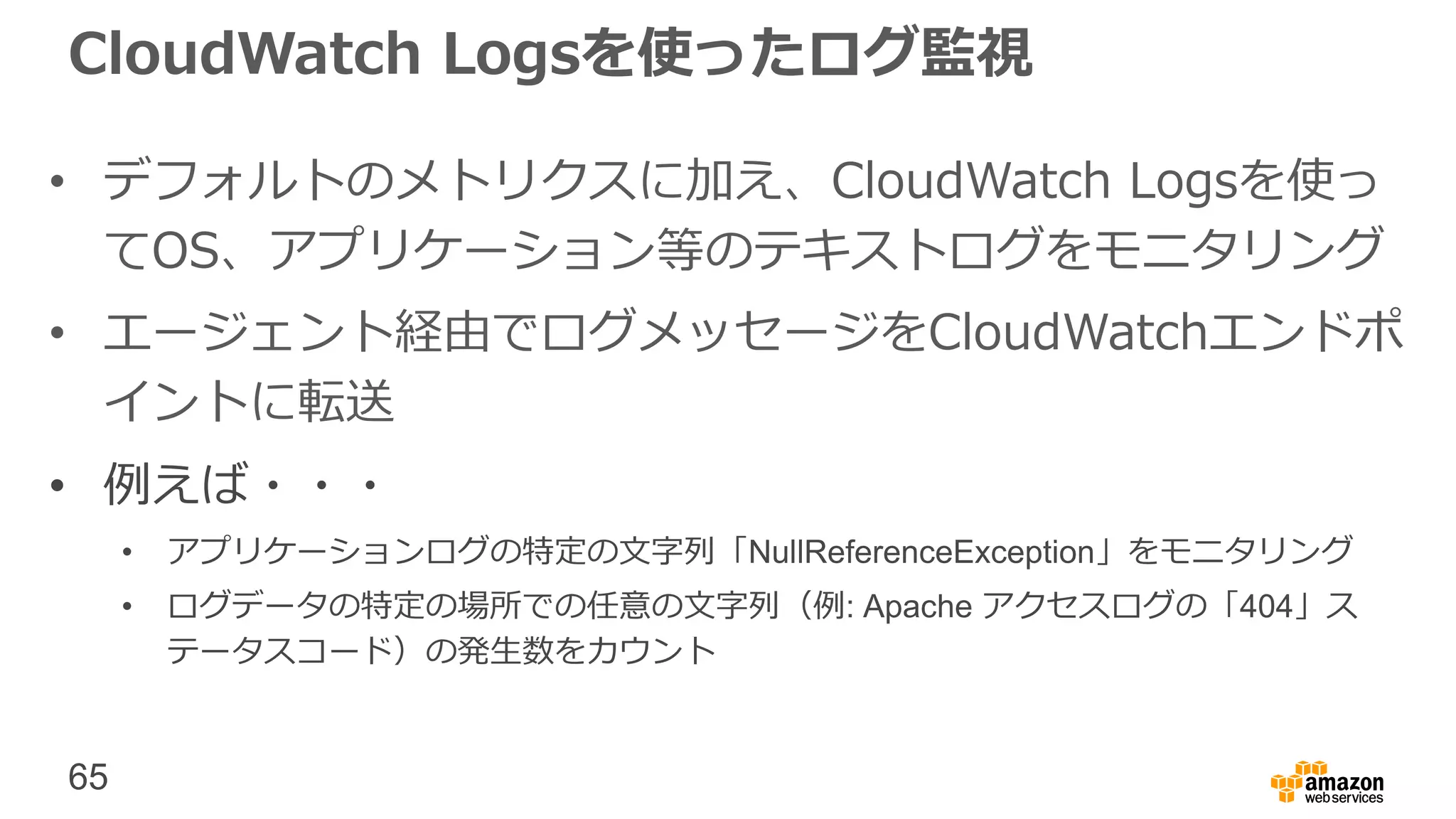 65
CloudWatch Logsを使ったログ監視
• デフォルトのメトリクスに加え、CloudWatch Logsを使っ
てOS、アプリケーション等のテキストログをモニタリング
• エージェント経由でログメッセージをCloudWatchエンドポ
イントに転送
• 例えば・・・
• アプリケーションログの特定の文字列「NullReferenceException」をモニタリング
• ログデータの特定の場所での任意の文字列（例: Apache アクセスログの「404」ス
テータスコード）の発生数をカウント
 