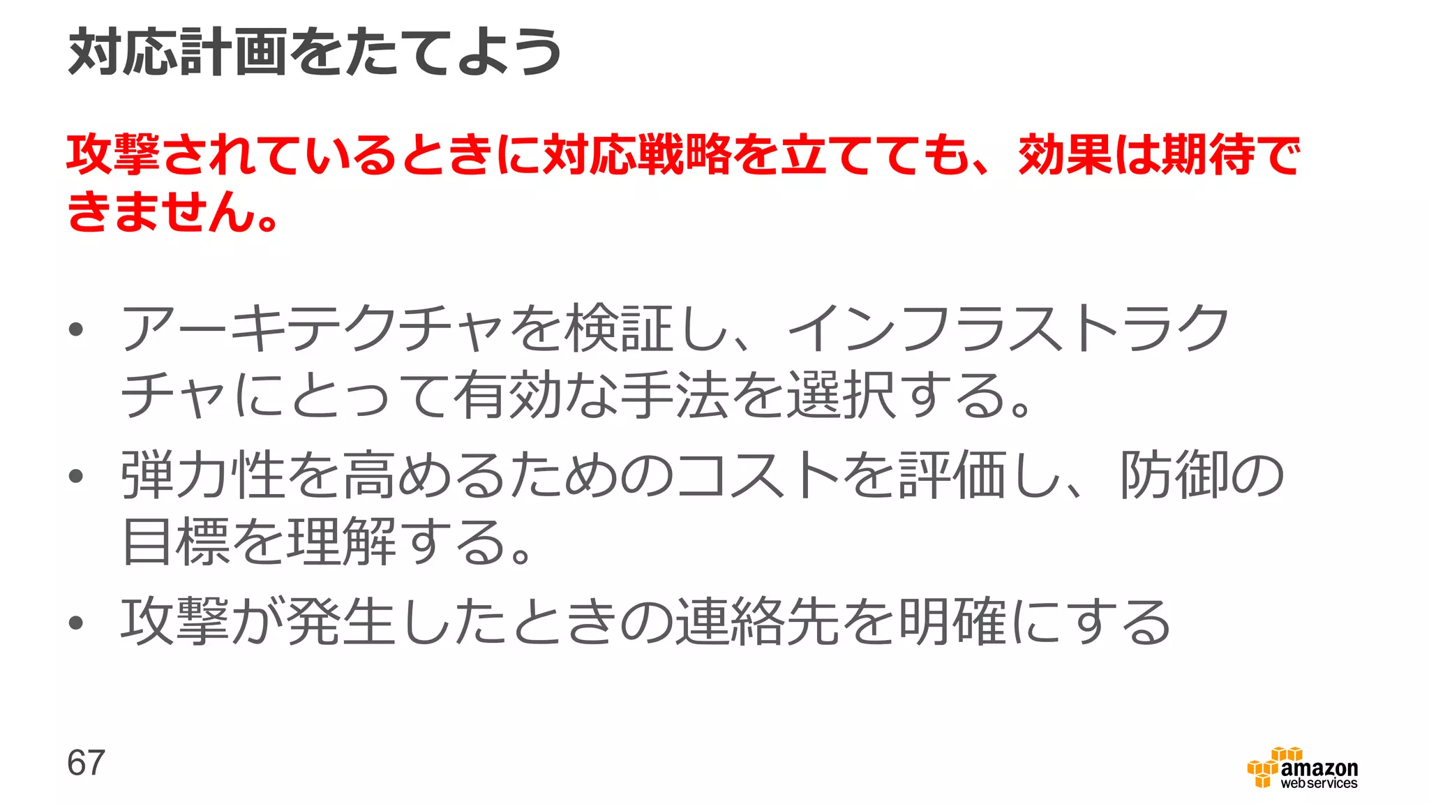 67
対応計画をたてよう
攻撃されているときに対応戦略を立てても、効果は期待で
きません。
• アーキテクチャを検証し、インフラストラク
チャにとって有効な手法を選択する。
• 弾力性を高めるためのコストを評価し、防御の
目標を理解する。
• 攻撃が発生したときの連絡先を明確にする
 