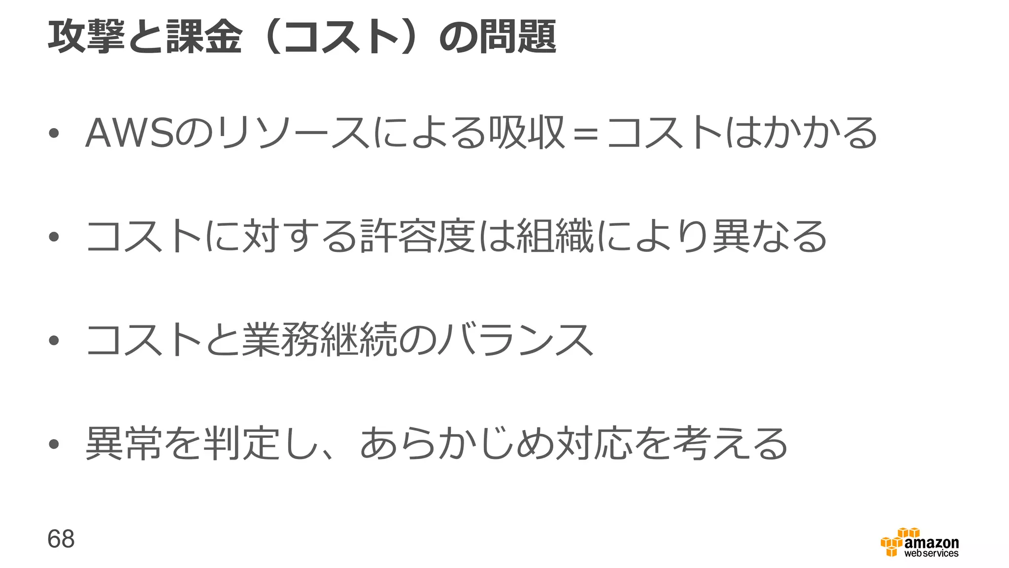 68
攻撃と課金（コスト）の問題
• AWSのリソースによる吸収＝コストはかかる
• コストに対する許容度は組織により異なる
• コストと業務継続のバランス
• 異常を判定し、あらかじめ対応を考える
 