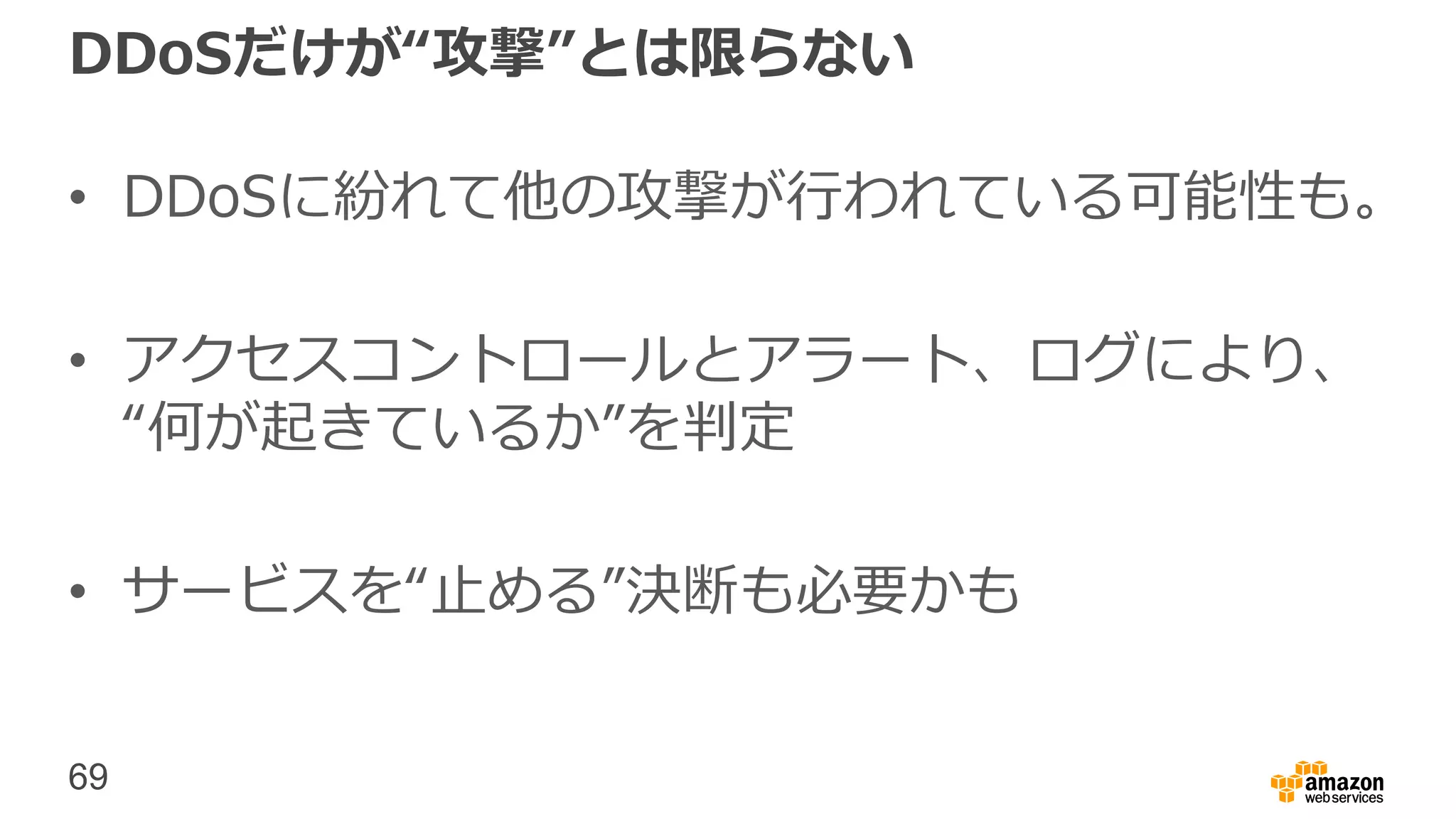 69
DDoSだけが“攻撃”とは限らない
• DDoSに紛れて他の攻撃が行われている可能性も。
• アクセスコントロールとアラート、ログにより、
“何が起きているか”を判定
• サービスを“止める”決断も必要かも
 
