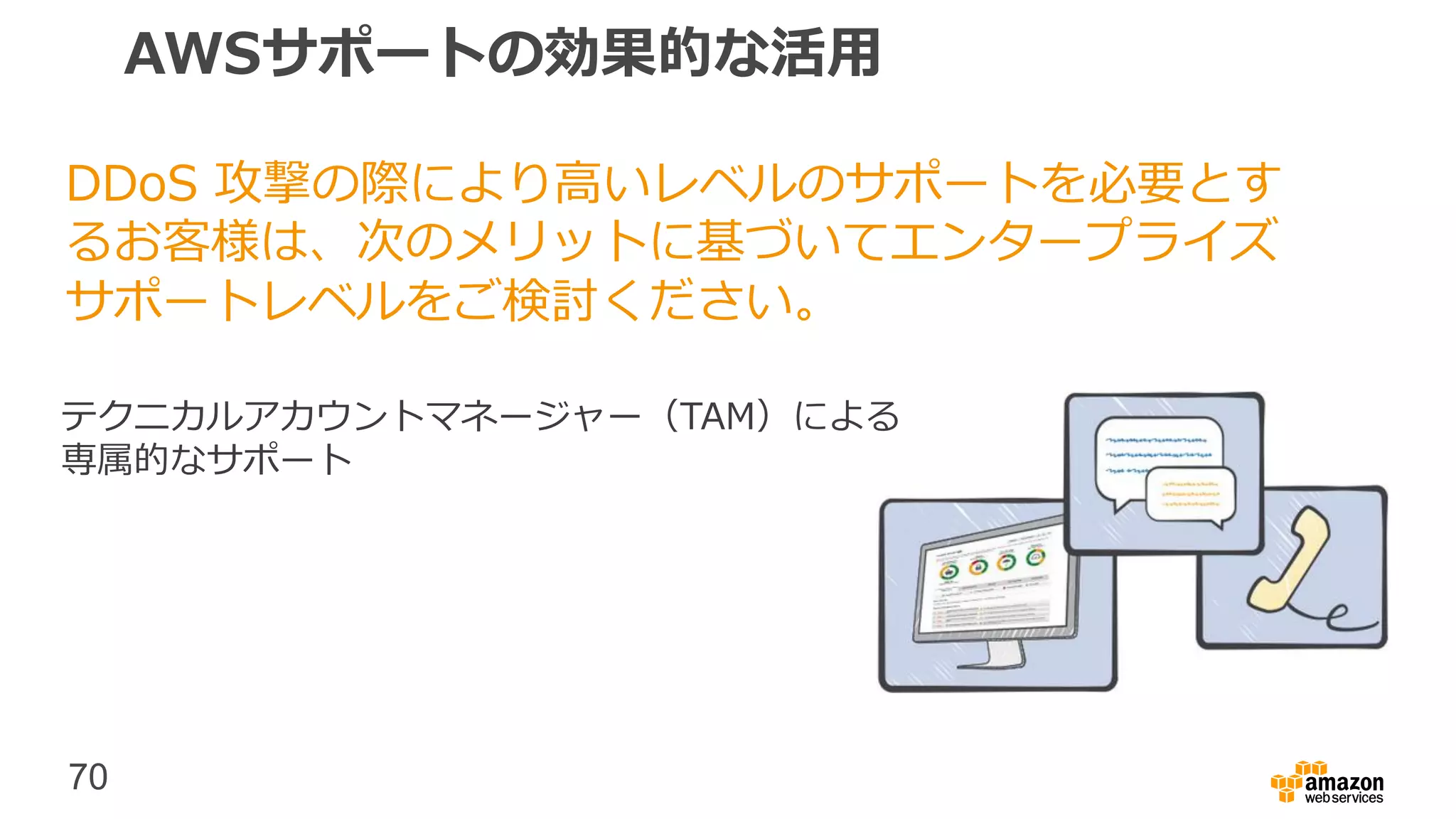 70
AWSサポートの効果的な活用
DDoS 攻撃の際により高いレベルのサポートを必要とす
るお客様は、次のメリットに基づいてエンタープライズ
サポートレベルをご検討ください。
テクニカルアカウントマネージャー（TAM）による
専属的なサポート
 