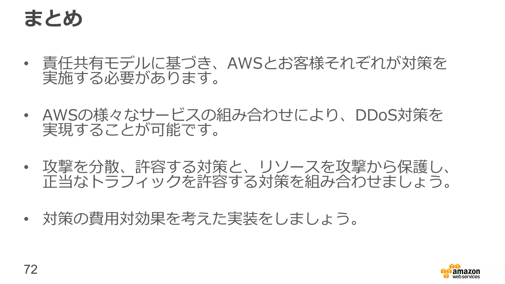 72
まとめ
• 責任共有モデルに基づき、AWSとお客様それぞれが対策を
実施する必要があります。
• AWSの様々なサービスの組み合わせにより、DDoS対策を
実現することが可能です。
• 攻撃を分散、許容する対策と、リソースを攻撃から保護し、
正当なトラフィックを許容する対策を組み合わせましょう。
• 対策の費用対効果を考えた実装をしましょう。
 
