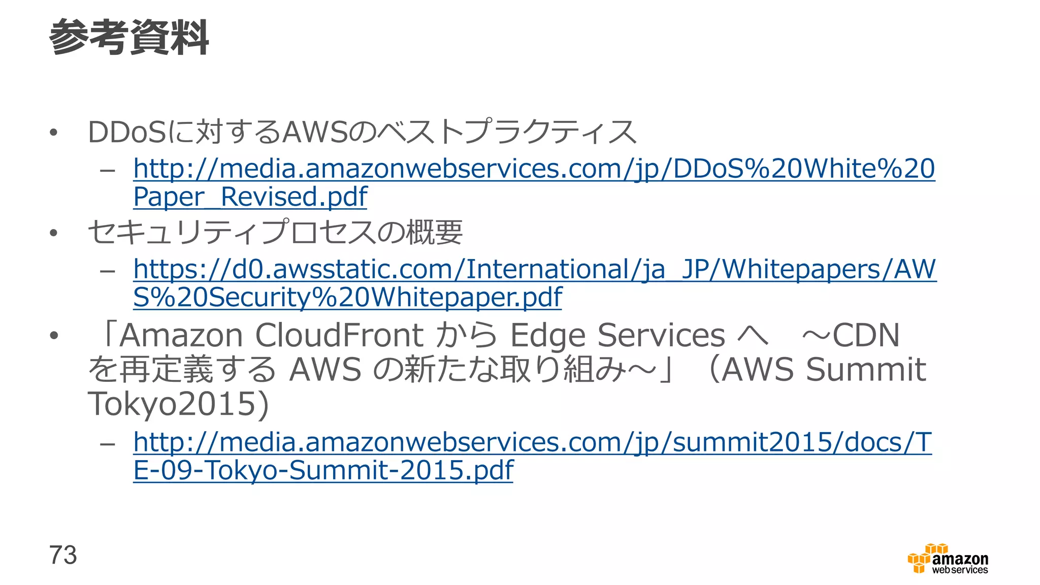 73
参考資料
• DDoSに対するAWSのベストプラクティス
– http://media.amazonwebservices.com/jp/DDoS%20White%20
Paper_Revised.pdf
• セキュリティプロセスの概要
– https://d0.awsstatic.com/International/ja_JP/Whitepapers/AW
S%20Security%20Whitepaper.pdf
• 「Amazon CloudFront から Edge Services へ 〜CDN
を再定義する AWS の新たな取り組み〜」（AWS Summit
Tokyo2015)
– http://media.amazonwebservices.com/jp/summit2015/docs/T
E-09-Tokyo-Summit-2015.pdf
 