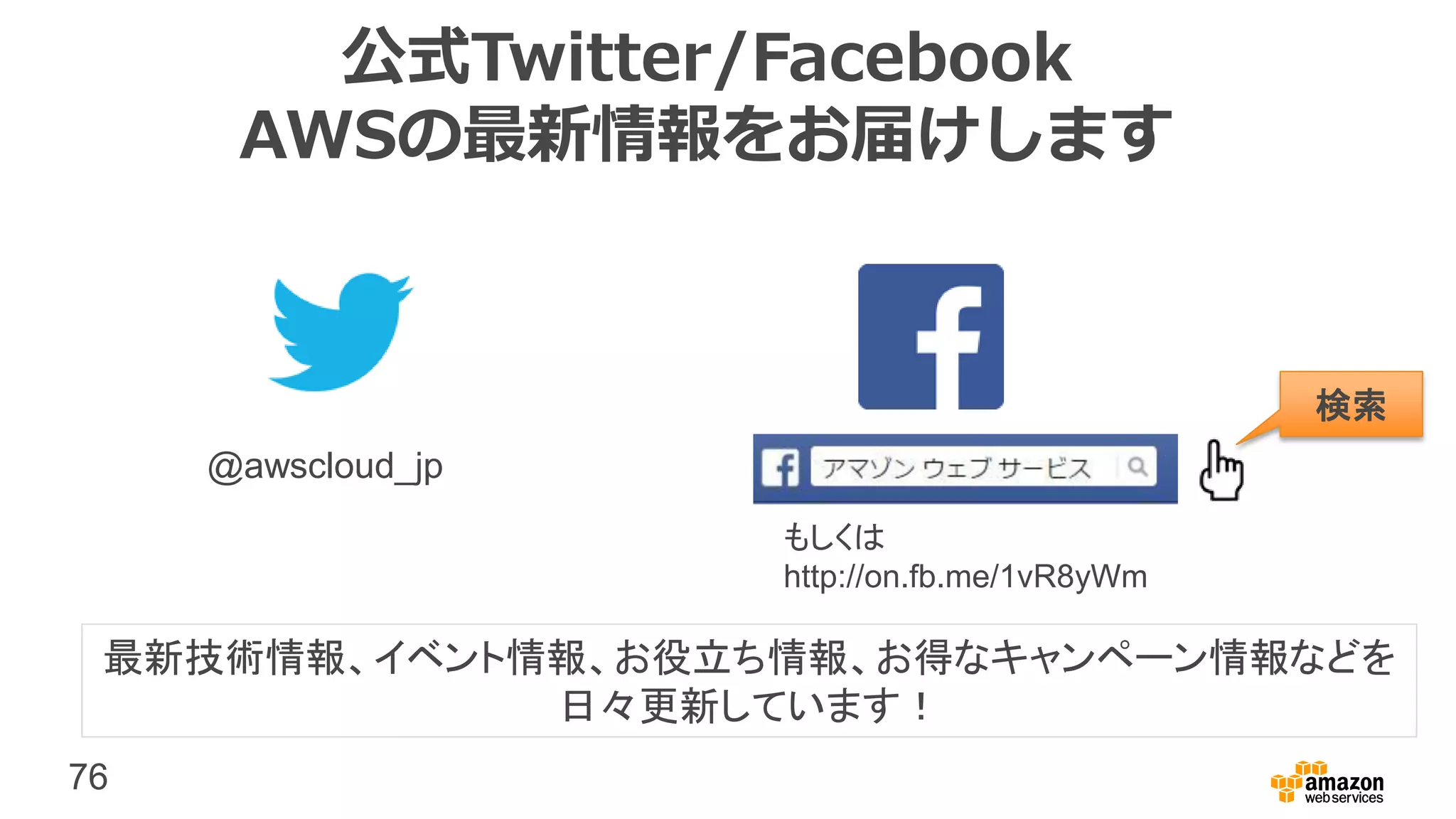 76
公式Twitter/Facebook
AWSの最新情報をお届けします
@awscloud_jp
検索
最新技術情報、イベント情報、お役立ち情報、お得なキャンペーン情報などを
日々更新しています！
もしくは
http://on.fb.me/1vR8yWm
 