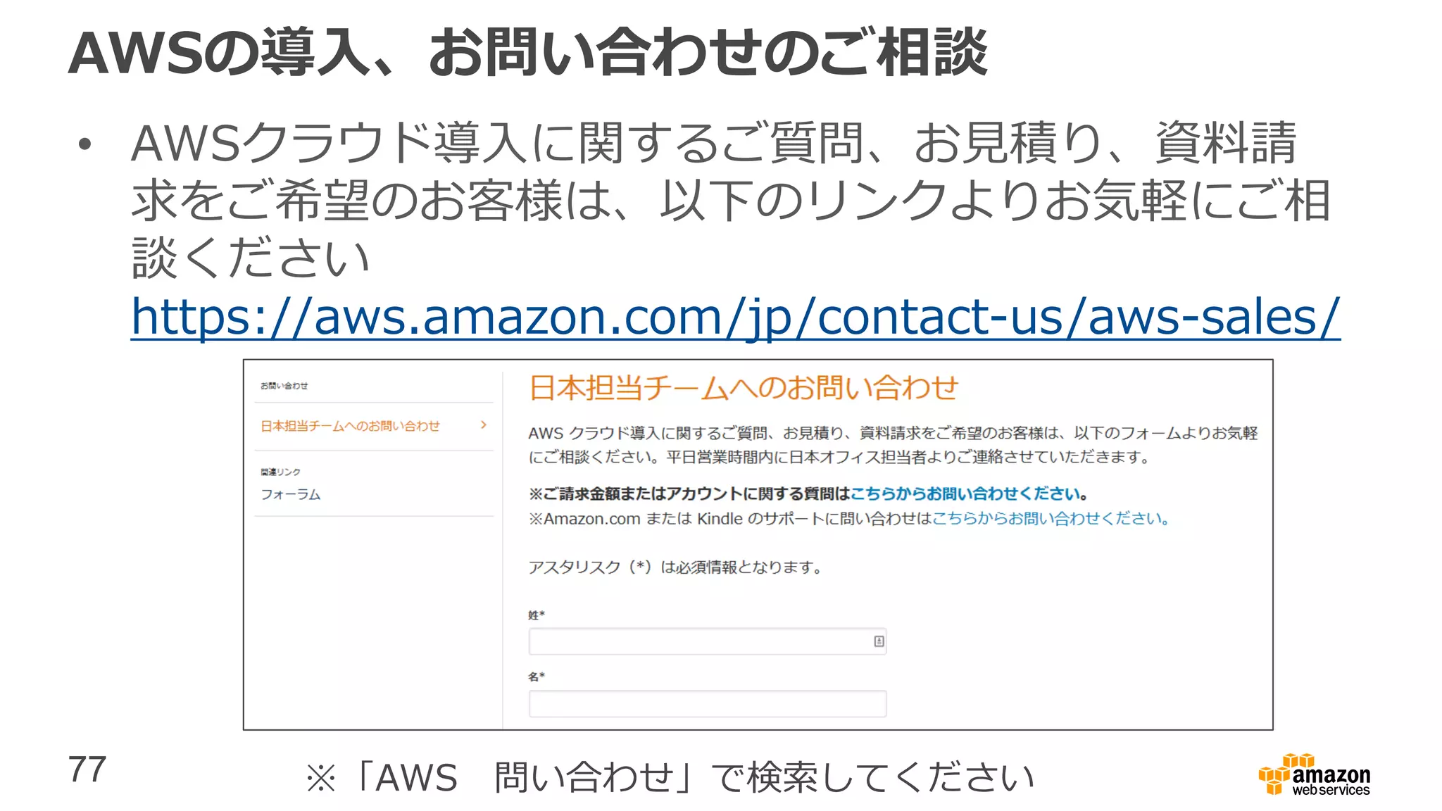 77
AWSの導入、お問い合わせのご相談
• AWSクラウド導入に関するご質問、お見積り、資料請
求をご希望のお客様は、以下のリンクよりお気軽にご相
談ください
https://aws.amazon.com/jp/contact-us/aws-sales/
※「AWS 問い合わせ」で検索してください
 