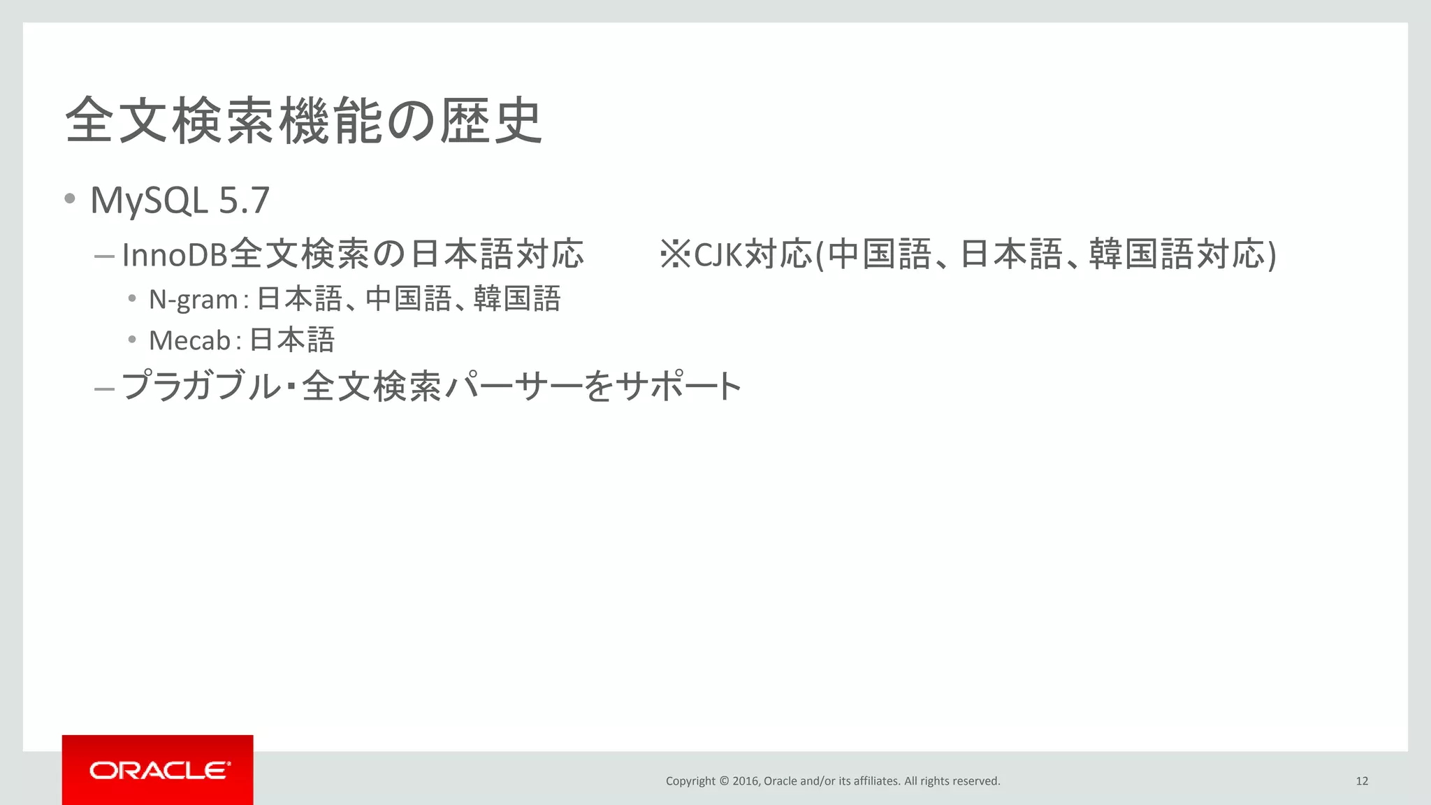 Copyright © 2016, Oracle and/or its affiliates. All rights reserved.
全文検索機能の歴史
• MySQL 5.7
– InnoDB全文検索の日本語対応 ※CJK対応(中国語、日本語、韓国語対応)
• N-gram：日本語、中国語、韓国語
• Mecab：日本語
– プラガブル・全文検索パーサーをサポート
12
 