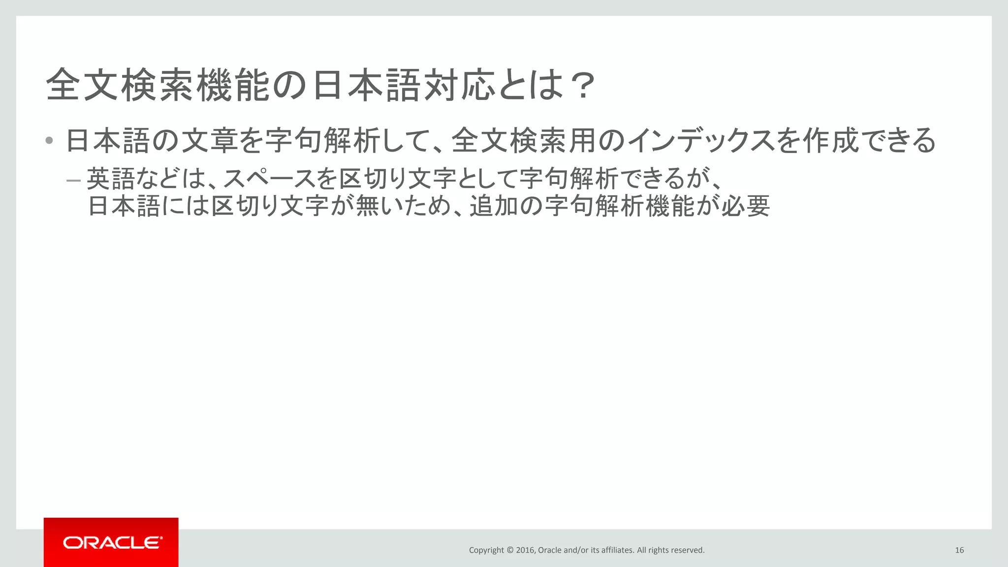 Copyright © 2016, Oracle and/or its affiliates. All rights reserved.
全文検索機能の日本語対応とは？
• 日本語の文章を字句解析して、全文検索用のインデックスを作成できる
– 英語などは、スペースを区切り文字として字句解析できるが、
日本語には区切り文字が無いため、追加の字句解析機能が必要
16
 