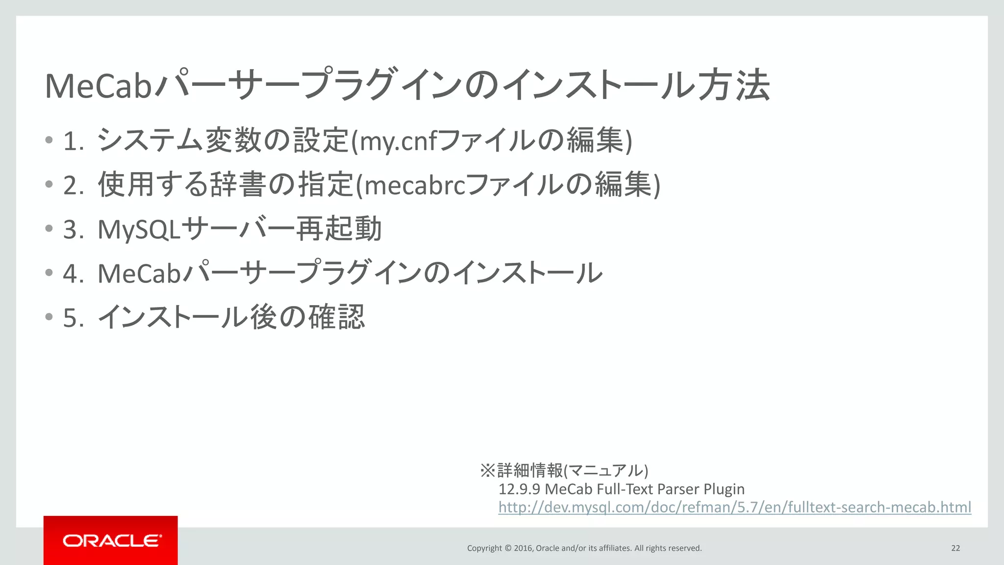 Copyright © 2016, Oracle and/or its affiliates. All rights reserved.
MeCabパーサープラグインのインストール方法
• 1．システム変数の設定(my.cnfファイルの編集)
• 2．使用する辞書の指定(mecabrcファイルの編集)
• 3．MySQLサーバー再起動
• 4．MeCabパーサープラグインのインストール
• 5．インストール後の確認
22
※詳細情報(マニュアル)
12.9.9 MeCab Full-Text Parser Plugin
http://dev.mysql.com/doc/refman/5.7/en/fulltext-search-mecab.html
 