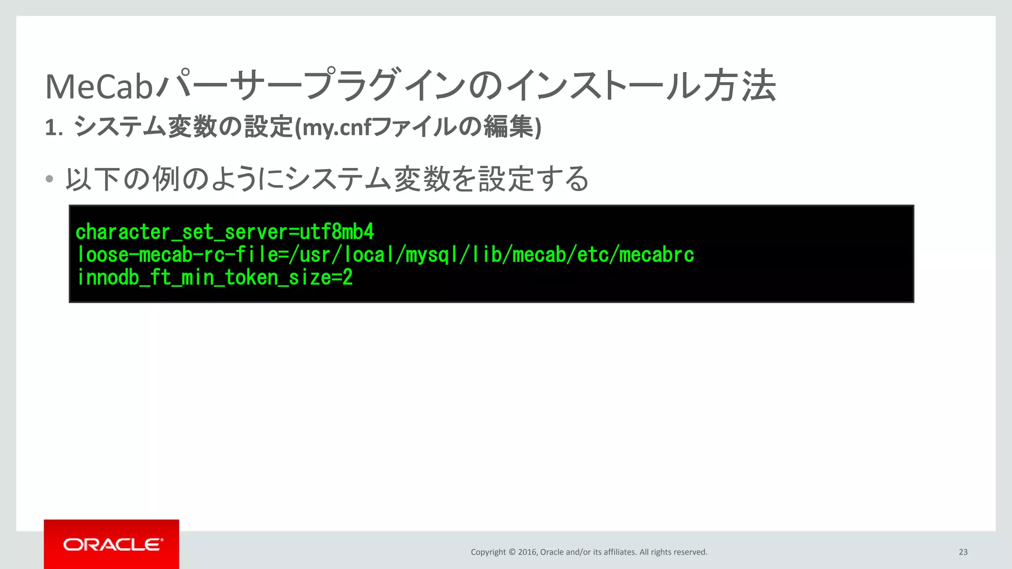Copyright © 2016, Oracle and/or its affiliates. All rights reserved.
MeCabパーサープラグインのインストール方法
• 以下の例のようにシステム変数を設定する
23
1．システム変数の設定(my.cnfファイルの編集)
character_set_server=utf8mb4
loose-mecab-rc-file=/usr/local/mysql/lib/mecab/etc/mecabrc
innodb_ft_min_token_size=2
 