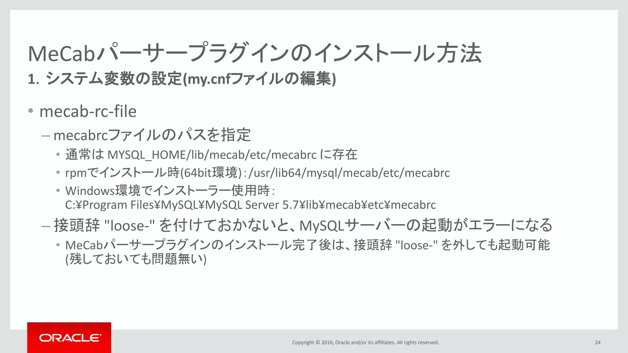 Copyright © 2016, Oracle and/or its affiliates. All rights reserved.
MeCabパーサープラグインのインストール方法
• mecab-rc-file
– mecabrcファイルのパスを指定
• 通常は MYSQL_HOME/lib/mecab/etc/mecabrc に存在
• rpmでインストール時(64bit環境)：/usr/lib64/mysql/mecab/etc/mecabrc
• Windows環境でインストーラー使用時：
C:¥Progra~1¥MySQL¥MYSQLS~1.7¥lib¥mecab¥etc¥mecabrc
(C:¥Program Files¥MySQL¥MySQL Server 5.7¥lib¥mecab¥etc¥mecabrcを指定すると
後述の"INSTALL PLUGIN"コマンドがエラーになるため、空白を含めないように上記の通り指定)
– 接頭辞 "loose-" を付けておかないと、MySQLサーバーの起動がエラーになる
• MeCabパーサープラグインのインストール完了後は、接頭辞 "loose-" を外しても起動可能
(残しておいても問題無い)
24
1．システム変数の設定(my.cnfファイルの編集)
 