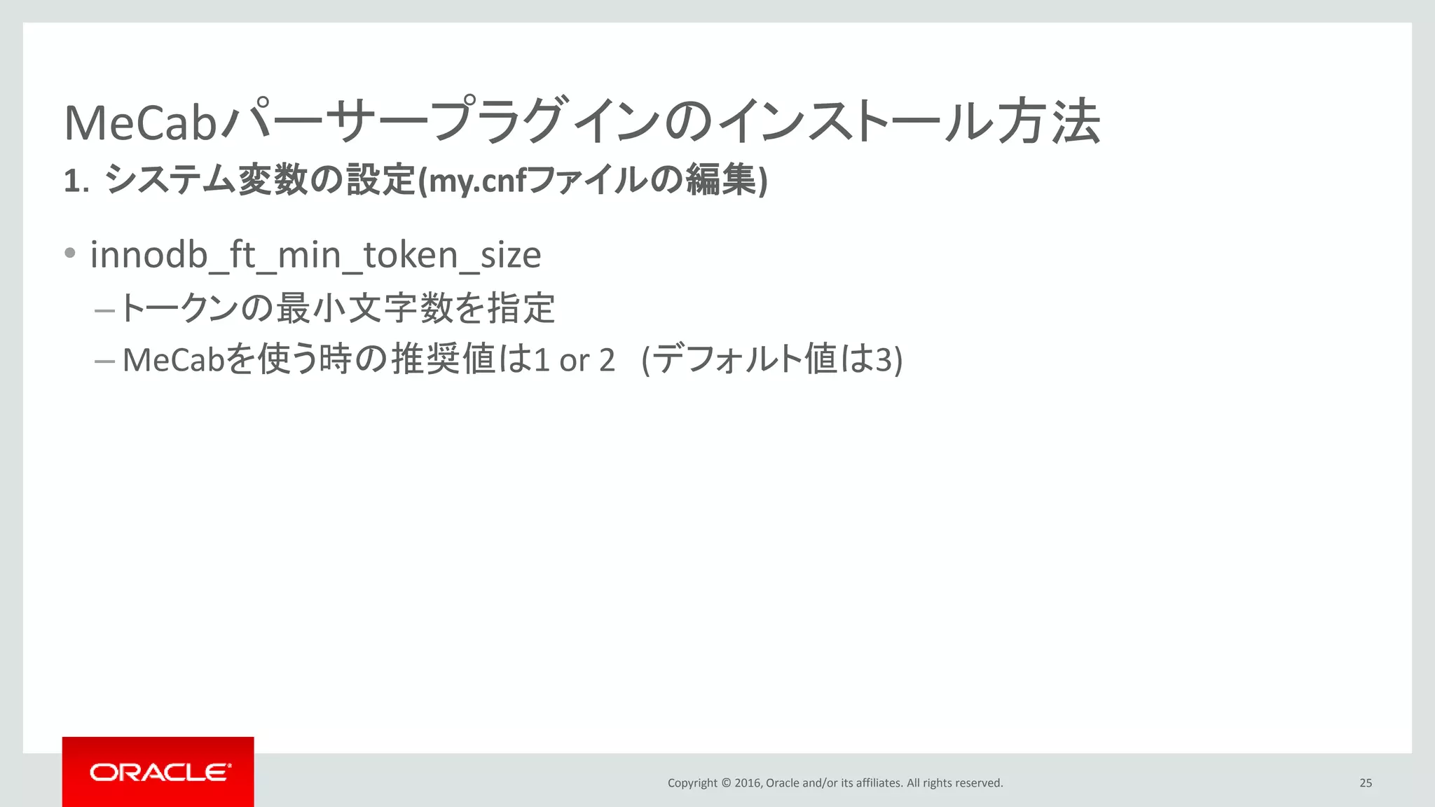 Copyright © 2016, Oracle and/or its affiliates. All rights reserved.
MeCabパーサープラグインのインストール方法
• innodb_ft_min_token_size
– トークンの最小文字数を指定
– MeCabを使う時の推奨値は1 or 2 (デフォルト値は3)
25
1．システム変数の設定(my.cnfファイルの編集)
 