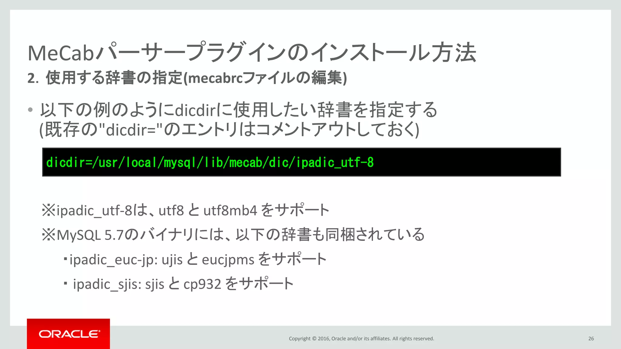 Copyright © 2016, Oracle and/or its affiliates. All rights reserved.
MeCabパーサープラグインのインストール方法
• 以下の例のようにdicdirに使用したい辞書を指定する
(既存の"dicdir="のエントリはコメントアウトしておく)
※ipadic_utf-8は、utf8 と utf8mb4 をサポート
※MySQL 5.7のバイナリには、以下の辞書も同梱されている
・ipadic_euc-jp: ujis と eucjpms をサポート
・ ipadic_sjis: sjis と cp932 をサポート
26
2．使用する辞書の指定(mecabrcファイルの編集)
dicdir=/usr/local/mysql/lib/mecab/dic/ipadic_utf-8
 