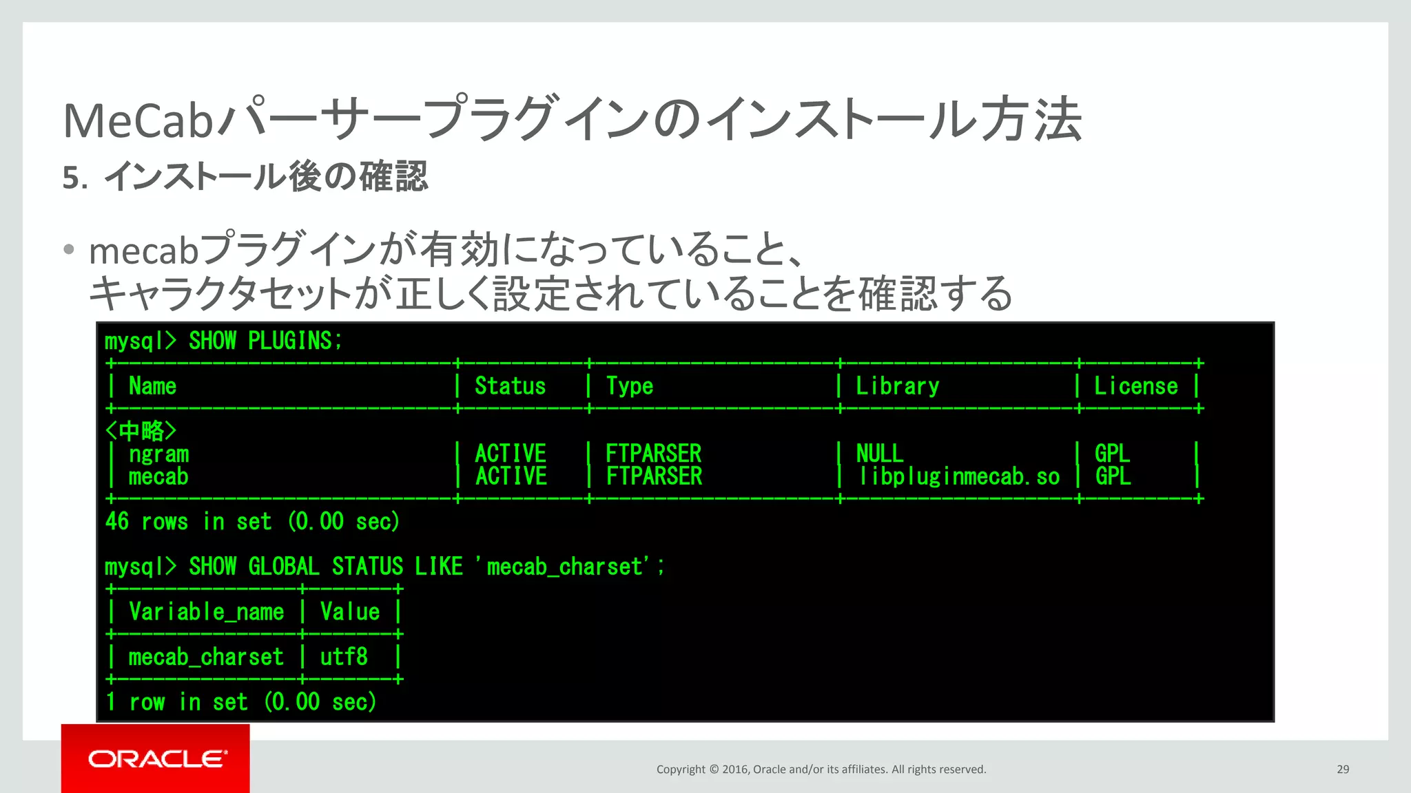 Copyright © 2016, Oracle and/or its affiliates. All rights reserved.
MeCabパーサープラグインのインストール方法
• mecabプラグインが有効になっていること、
キャラクタセットが正しく設定されていることを確認する
29
5．インストール後の確認
mysql> SHOW PLUGINS;
+----------------------------+----------+--------------------+-------------------+---------+
| Name | Status | Type | Library | License |
+----------------------------+----------+--------------------+-------------------+---------+
<中略>
| ngram | ACTIVE | FTPARSER | NULL | GPL |
| mecab | ACTIVE | FTPARSER | libpluginmecab.so | GPL |
+----------------------------+----------+--------------------+-------------------+---------+
46 rows in set (0.00 sec)
mysql> SHOW GLOBAL STATUS LIKE 'mecab_charset';
+---------------+-------+
| Variable_name | Value |
+---------------+-------+
| mecab_charset | utf8 |
+---------------+-------+
1 row in set (0.00 sec)
 