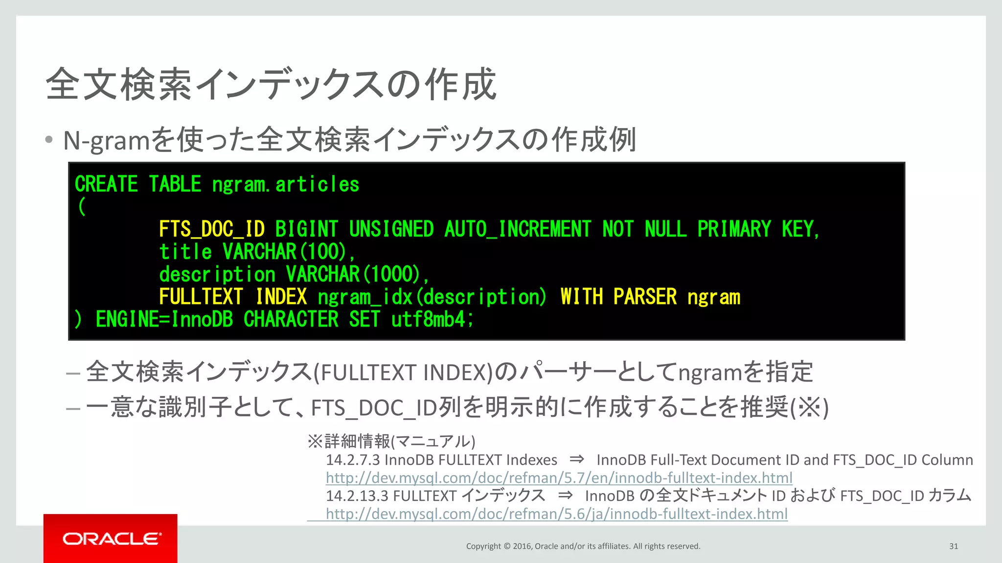 Copyright © 2016, Oracle and/or its affiliates. All rights reserved.
全文検索インデックスの作成
• N-gramを使った全文検索インデックスの作成例
– 全文検索インデックス(FULLTEXT INDEX)のパーサーとしてngramを指定
– 一意な識別子として、FTS_DOC_ID列を明示的に作成することを推奨(※)
31
CREATE TABLE ngram.articles
(
FTS_DOC_ID BIGINT UNSIGNED AUTO_INCREMENT NOT NULL PRIMARY KEY,
title VARCHAR(100),
description VARCHAR(1000),
FULLTEXT INDEX ngram_idx(description) WITH PARSER ngram
) ENGINE=InnoDB CHARACTER SET utf8mb4;
※詳細情報(マニュアル)
14.2.7.3 InnoDB FULLTEXT Indexes ⇒ InnoDB Full-Text Document ID and FTS_DOC_ID Column
http://dev.mysql.com/doc/refman/5.7/en/innodb-fulltext-index.html
14.2.13.3 FULLTEXT インデックス ⇒ InnoDB の全文ドキュメント ID および FTS_DOC_ID カラム
http://dev.mysql.com/doc/refman/5.6/ja/innodb-fulltext-index.html
 