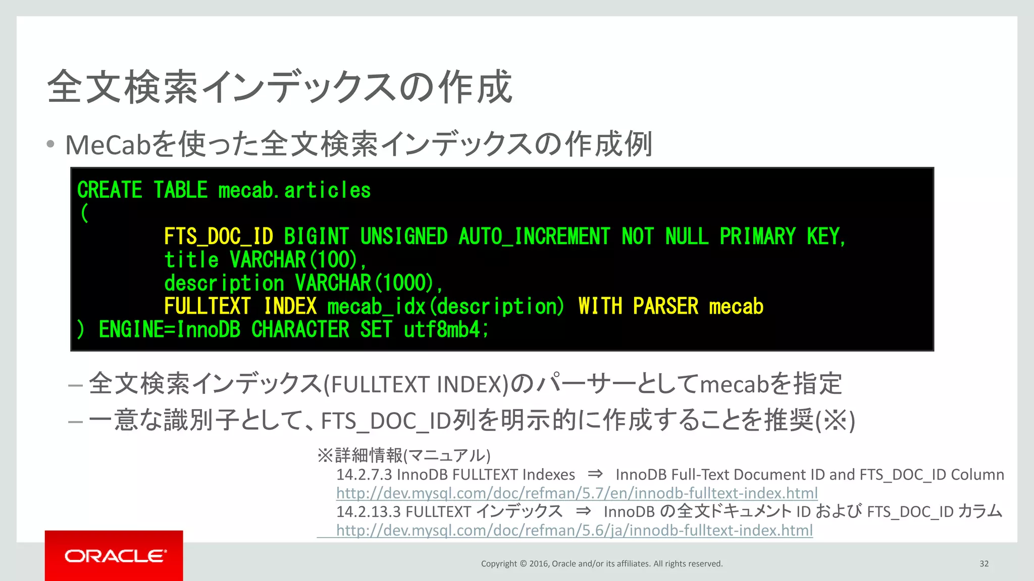 Copyright © 2016, Oracle and/or its affiliates. All rights reserved.
全文検索インデックスの作成
• MeCabを使った全文検索インデックスの作成例
– 全文検索インデックス(FULLTEXT INDEX)のパーサーとしてmecabを指定
– 一意な識別子として、FTS_DOC_ID列を明示的に作成することを推奨(※)
32
CREATE TABLE mecab.articles
(
FTS_DOC_ID BIGINT UNSIGNED AUTO_INCREMENT NOT NULL PRIMARY KEY,
title VARCHAR(100),
description VARCHAR(1000),
FULLTEXT INDEX mecab_idx(description) WITH PARSER mecab
) ENGINE=InnoDB CHARACTER SET utf8mb4;
※詳細情報(マニュアル)
14.2.7.3 InnoDB FULLTEXT Indexes ⇒ InnoDB Full-Text Document ID and FTS_DOC_ID Column
http://dev.mysql.com/doc/refman/5.7/en/innodb-fulltext-index.html
14.2.13.3 FULLTEXT インデックス ⇒ InnoDB の全文ドキュメント ID および FTS_DOC_ID カラム
http://dev.mysql.com/doc/refman/5.6/ja/innodb-fulltext-index.html
 