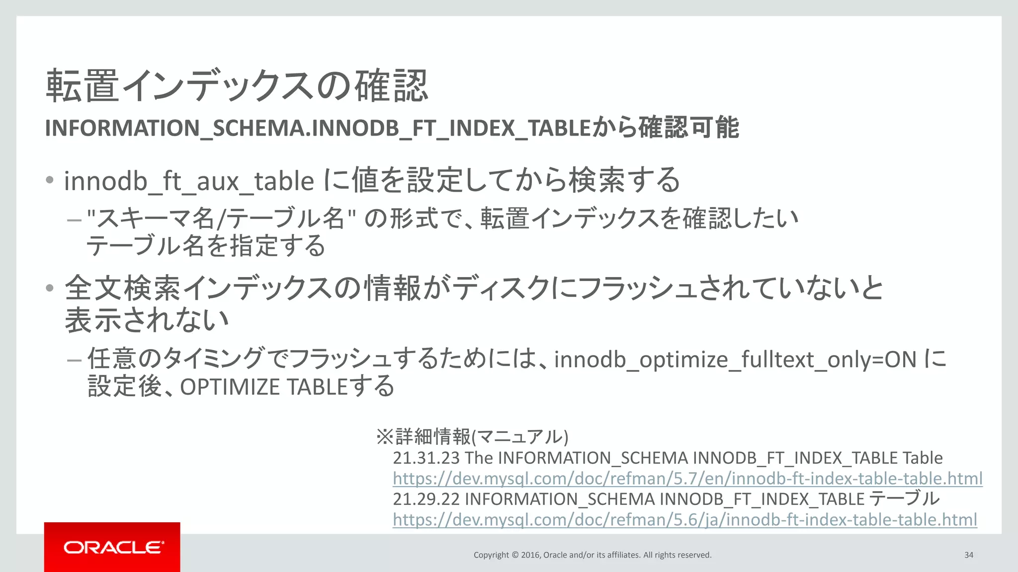 Copyright © 2016, Oracle and/or its affiliates. All rights reserved.
転置インデックスの確認
• innodb_ft_aux_table に値を設定してから検索する
– "スキーマ名/テーブル名" の形式で、転置インデックスを確認したい
テーブル名を指定する
• 全文検索インデックスの情報がディスクにフラッシュされていないと
表示されない
– 任意のタイミングでフラッシュするためには、innodb_optimize_fulltext_only=ON に
設定後、OPTIMIZE TABLEする
34
INFORMATION_SCHEMA.INNODB_FT_INDEX_TABLEから確認可能
※詳細情報(マニュアル)
21.31.23 The INFORMATION_SCHEMA INNODB_FT_INDEX_TABLE Table
https://dev.mysql.com/doc/refman/5.7/en/innodb-ft-index-table-table.html
21.29.22 INFORMATION_SCHEMA INNODB_FT_INDEX_TABLE テーブル
https://dev.mysql.com/doc/refman/5.6/ja/innodb-ft-index-table-table.html
 