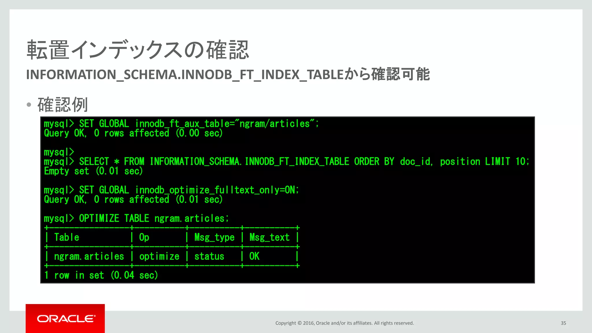 Copyright © 2016, Oracle and/or its affiliates. All rights reserved.
転置インデックスの確認
• 確認例
35
INFORMATION_SCHEMA.INNODB_FT_INDEX_TABLEから確認可能
mysql> SET GLOBAL innodb_ft_aux_table="ngram/articles";
Query OK, 0 rows affected (0.00 sec)
mysql>
mysql> SELECT * FROM INFORMATION_SCHEMA.INNODB_FT_INDEX_TABLE ORDER BY doc_id, position LIMIT 10;
Empty set (0.01 sec)
mysql> SET GLOBAL innodb_optimize_fulltext_only=ON;
Query OK, 0 rows affected (0.01 sec)
mysql> OPTIMIZE TABLE ngram.articles;
+----------------+----------+----------+----------+
| Table | Op | Msg_type | Msg_text |
+----------------+----------+----------+----------+
| ngram.articles | optimize | status | OK |
+----------------+----------+----------+----------+
1 row in set (0.04 sec)
 