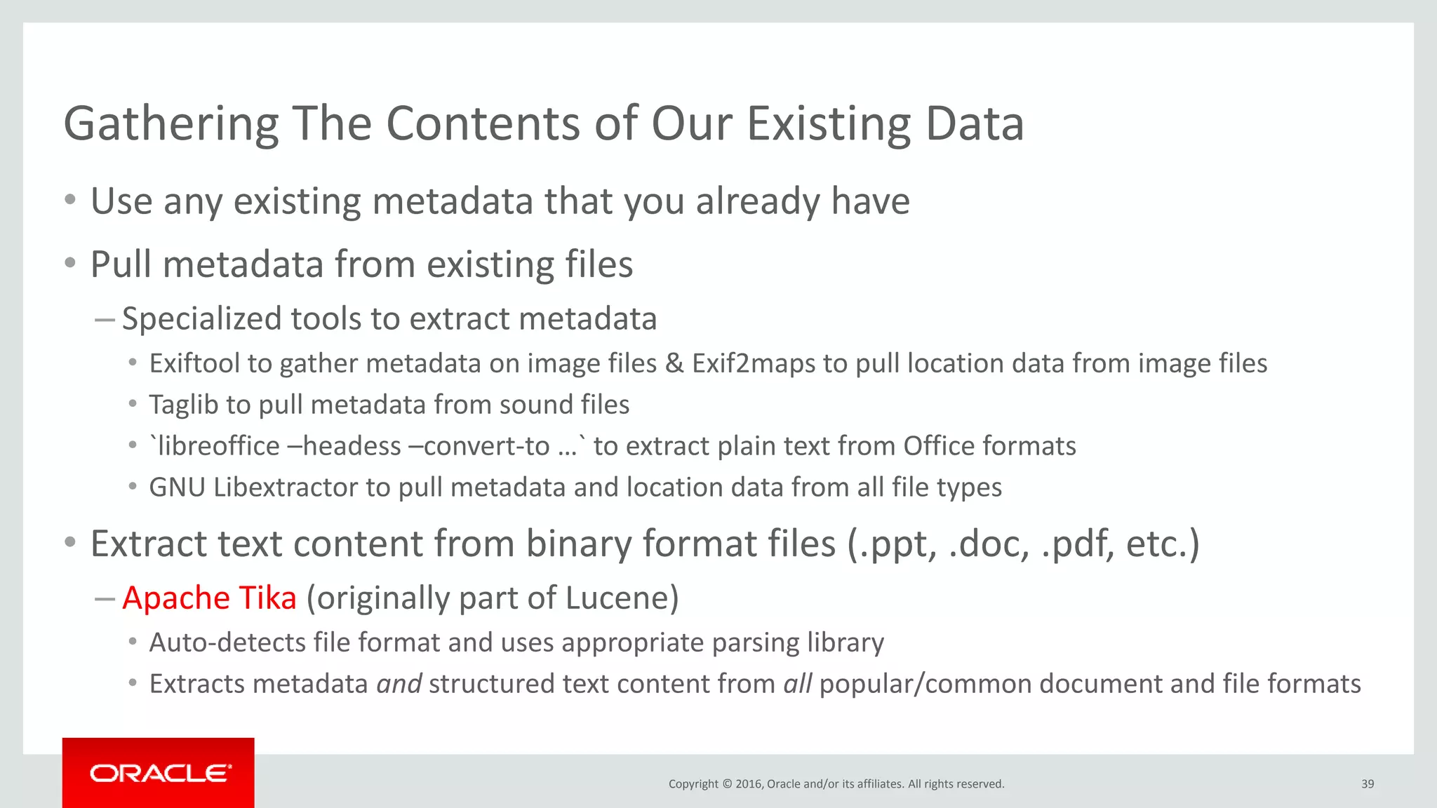 Copyright © 2016, Oracle and/or its affiliates. All rights reserved.
Gathering The Contents of Our Existing Data
• Use any existing metadata that you already have
• Pull metadata from existing files
– Specialized tools to extract metadata
• Exiftool to gather metadata on image files & Exif2maps to pull location data from image files
• Taglib to pull metadata from sound files
• `libreoffice –headess –convert-to …` to extract plain text from Office formats
• GNU Libextractor to pull metadata and location data from all file types
• Extract text content from binary format files (.ppt, .doc, .pdf, etc.)
– Apache Tika (originally part of Lucene)
• Auto-detects file format and uses appropriate parsing library
• Extracts metadata and structured text content from all popular/common document and file formats
39
 