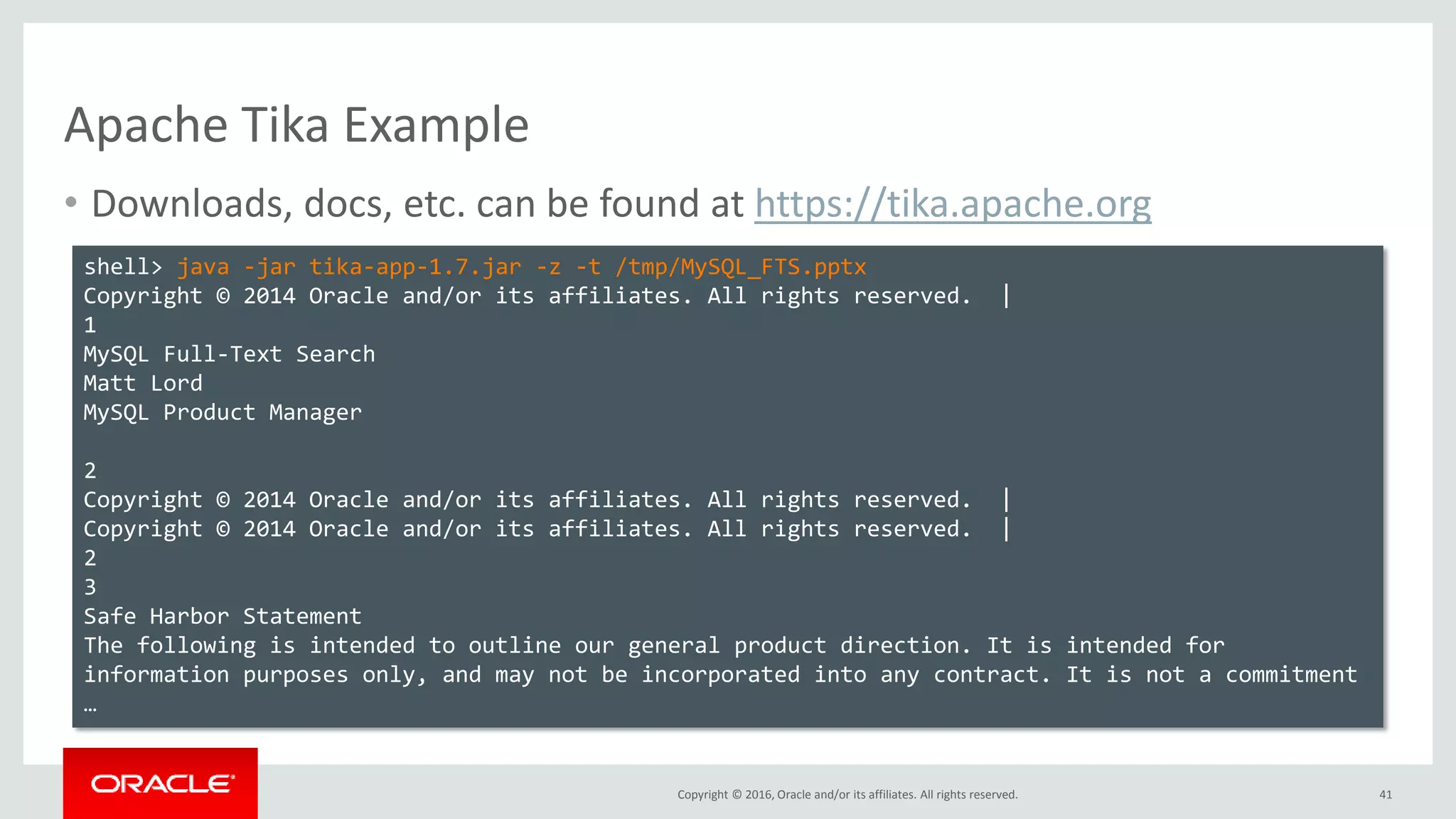 Copyright © 2016, Oracle and/or its affiliates. All rights reserved.
Apache Tika Example
• Downloads, docs, etc. can be found at https://tika.apache.org
41
shell> java -jar tika-app-1.7.jar -z -t /tmp/MySQL_FTS.pptx
Copyright © 2014 Oracle and/or its affiliates. All rights reserved. |
1
MySQL Full-Text Search
Matt Lord
MySQL Product Manager
2
Copyright © 2014 Oracle and/or its affiliates. All rights reserved. |
Copyright © 2014 Oracle and/or its affiliates. All rights reserved. |
2
3
Safe Harbor Statement
The following is intended to outline our general product direction. It is intended for
information purposes only, and may not be incorporated into any contract. It is not a commitment
…
 
