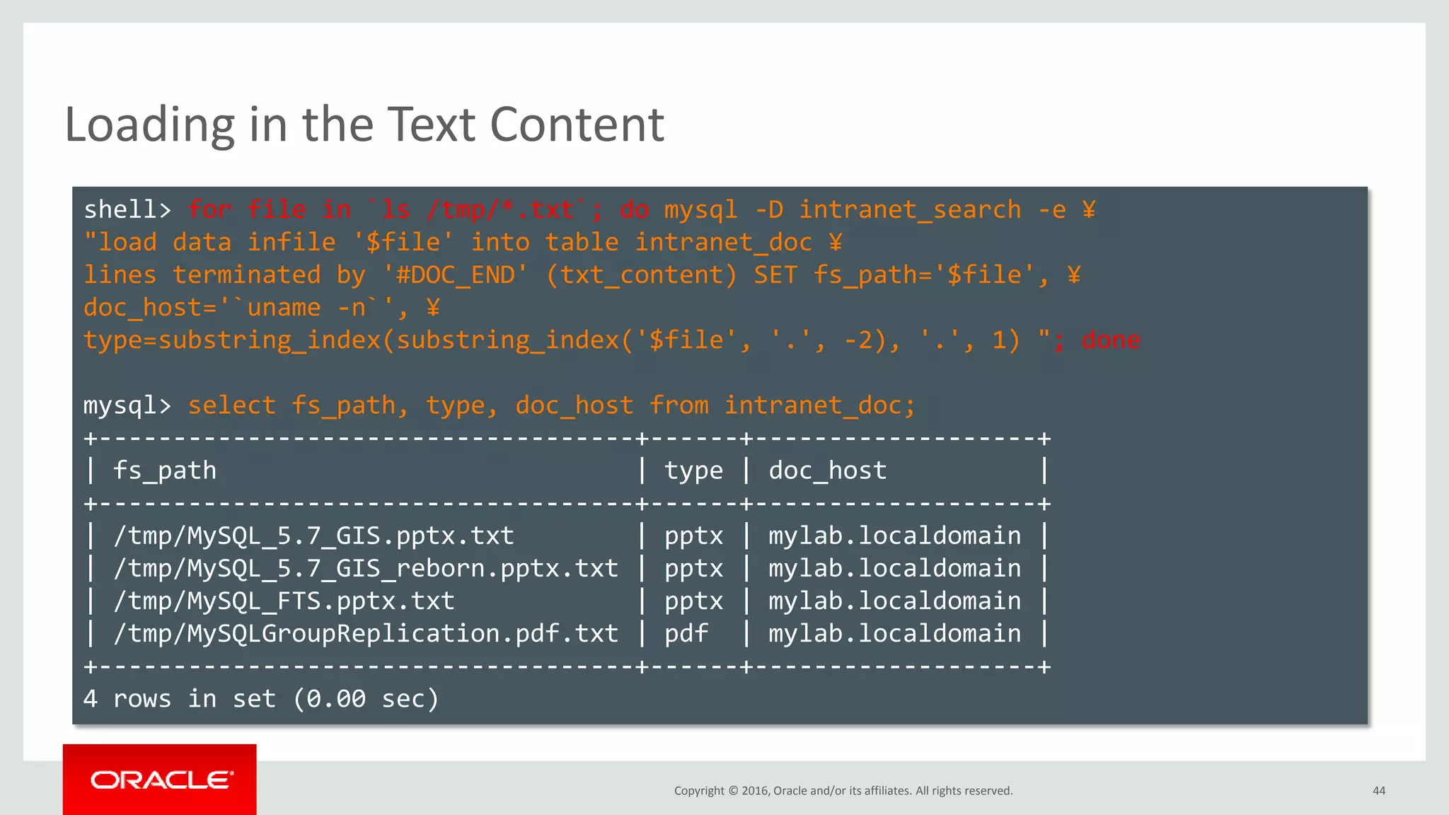 Copyright © 2016, Oracle and/or its affiliates. All rights reserved. 44
Loading in the Text Content
shell> for file in `ls /tmp/*.txt`; do mysql -D intranet_search -e ¥
"load data infile '$file' into table intranet_doc ¥
lines terminated by '#DOC_END' (txt_content) SET fs_path='$file', ¥
doc_host='`uname -n`', ¥
type=substring_index(substring_index('$file', '.', -2), '.', 1) "; done
mysql> select fs_path, type, doc_host from intranet_doc;
+------------------------------------+------+-------------------+
| fs_path | type | doc_host |
+------------------------------------+------+-------------------+
| /tmp/MySQL_5.7_GIS.pptx.txt | pptx | mylab.localdomain |
| /tmp/MySQL_5.7_GIS_reborn.pptx.txt | pptx | mylab.localdomain |
| /tmp/MySQL_FTS.pptx.txt | pptx | mylab.localdomain |
| /tmp/MySQLGroupReplication.pdf.txt | pdf | mylab.localdomain |
+------------------------------------+------+-------------------+
4 rows in set (0.00 sec)
 