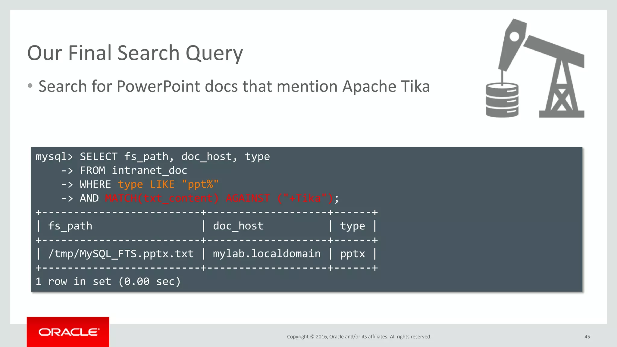 Copyright © 2016, Oracle and/or its affiliates. All rights reserved.
Our Final Search Query
• Search for PowerPoint docs that mention Apache Tika
45
mysql> SELECT fs_path, doc_host, type
-> FROM intranet_doc
-> WHERE type LIKE "ppt%"
-> AND MATCH(txt_content) AGAINST ("+Tika");
+-------------------------+-------------------+------+
| fs_path | doc_host | type |
+-------------------------+-------------------+------+
| /tmp/MySQL_FTS.pptx.txt | mylab.localdomain | pptx |
+-------------------------+-------------------+------+
1 row in set (0.00 sec)
 